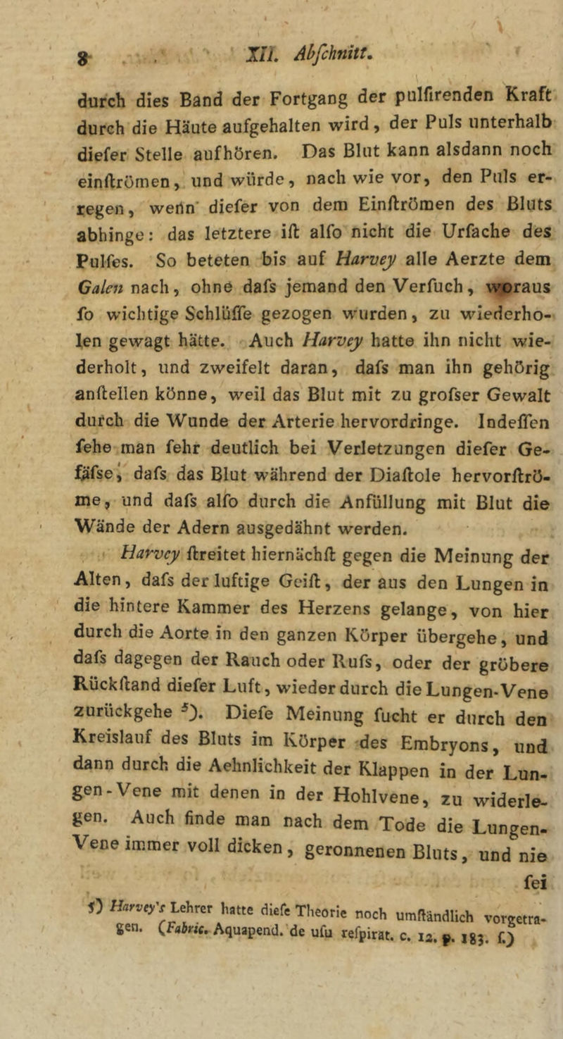 g- XIL Abfchnitt, ' * durch dies Band der Fortgang der pulfirenden Kraft durch die Häute aufgehalten wird, der Puls unterhalb diefer Stelle aufhören. Das Blut kann alsdann noch einftrömen, und würde, nach wie vor, den Puls er- regen, wenn’ diefer von dem Einftrömen des Bluts abhinge: das letztere ift alfo nicht die Urfache des Pulfes. So beteten bis auf Harvey alle Aerzte dem Galen nach, ohne dafs jemand den Verfuch, woraus fo wichtige Schlüffe gezogen wurden, zu wiederho- len gewagt hätte. Auch Harvey hatte ihn nicht wie- derholt, und zweifelt daran, dafs man ihn gehörig anftellen könne, weil das Blut mit zu grofser Gewalt durch die Wunde der Arterie hervordringe. Indeffen fehe man fehr deutlich bei Verletzungen diefer Ge- fäfse, dafs das Blut während der Diaftole hervorllrö- me, und dafs alfo durch die Anfüllung mit Blut die Wände der Adern ausgedähnt werden. , • Harvey ftreitet hiernächft gegen die Meinung der Alten, dafs der luftige Gcift, der aus den Lungen in die hintere Kammer des Herzens gelange, von hier durch die Aorte in den ganzen Körper übergehe, und dafs dagegen der Rauch oder Rufs, oder der gröbere Rücklland diefer Luft, wieder durch die Lungen-Vene zurückgehe Diefe Meinung fucht er durch den Kreislauf des Bluts im Körper des Erabryons, und dann durch die Aehnlichkeit der Klappen in der Lun- gen-Vene mit denen in der Hohlvene, zu widerle- gen. Auch finde man nach dem Tode die Lungen- Vene immer voll dicken , geronnenen Bluts, und nie fei D Lehrer hatte diefe Theorie noch umfländlich vorgetra- gen. Aquapend.-de ufu refpirat. c. 13. jgj. fj