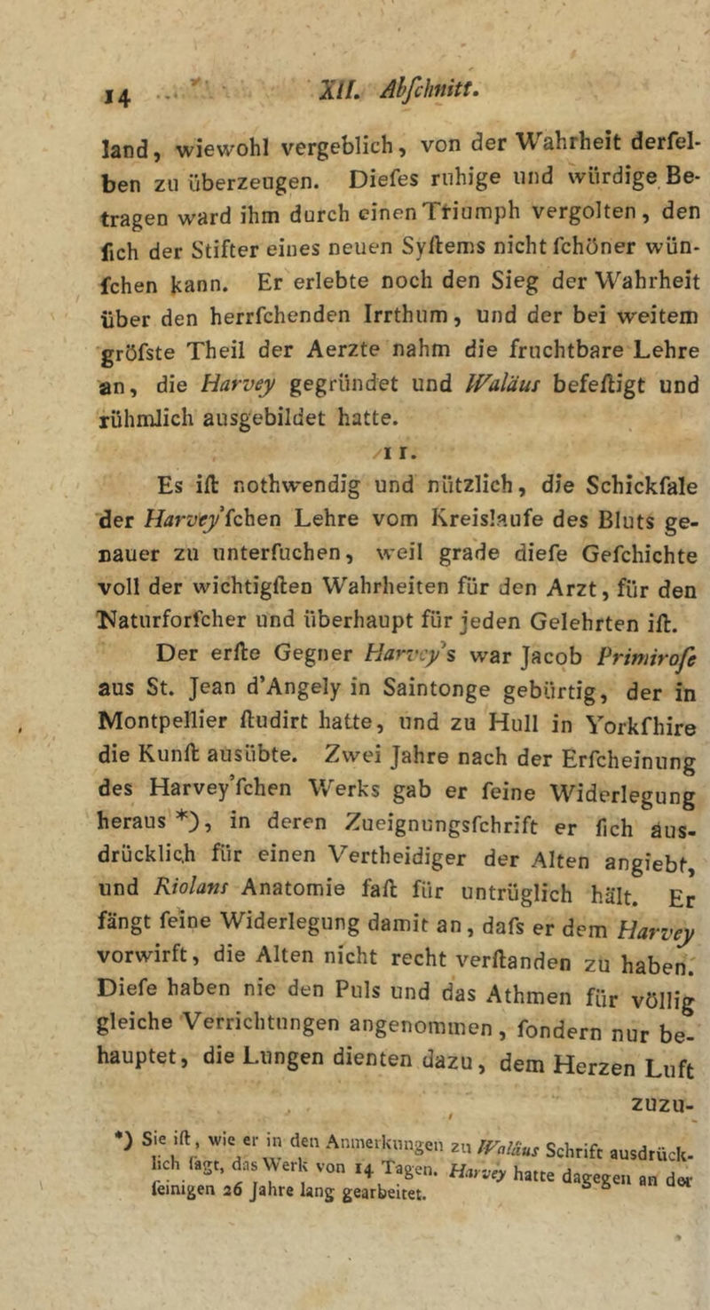 land) wiewohl vergeblich, von der Wahrheit derfel- ben zu überzeugen. Diefes ruhige und würdige Be- tragen ward ihm durch einenTtiumph vergolten, den fich der Stifter eines neuen Syftems nicht fchöner wün- fchen Jcann. Er erlebte noch den Sieg der Wahrheit über den herrfchenden Irrthum, und der bei weitem 'gröfste Theil der Aerzte nahm die fruchtbare Lehre an, die Harvey gegründet und Waläus befe/ligt und rühmlich ausgebildet hatte. /II. Es ifl: nothwendig und nützlich, die Schickfale der Harvfyichen Lehre vom Kreisläufe des Bluts ge- Dauer zu unterfuchen, weil grade diefe Gefchichte voll der wichtigften Wahrheiten für den Arzt, für den l^aturforfcher und überhaupt für jeden Gelehrten ift. Der erlle Gegner Harvey s war Jacob Primirofe aus St. Jean d’Angely in Saintonge gebürtig, der in Montpellier lludirt hatte, und zu Hull in Yorkfhire die Kunft ausübte. Zwei Jahre nach der Erfcheinung des HarveyYchen V/erks gab er feine W^iderlegung heraus*), in deren Zueignungsfehrift er fich aus- drücklich für einen Vertheidiger der Alten angiebt, und Riolam Anatomie fall für untrüglich hält. Er fängt feine Widerlegung damit an , dafs er dem Harvey vorwirft, die Alten nicht recht verftanden zu haben.' Diefe haben nie den Puls und das Athmen für völlig gleiche Verrichtungen angenommen, fondern nur be- hauptet, die Lungen dienten dazu, dem Herzen Luft zuzu- lich (ägt, das Werk von 14 Tager feinigen 26 Jahre lang gearbeitet.