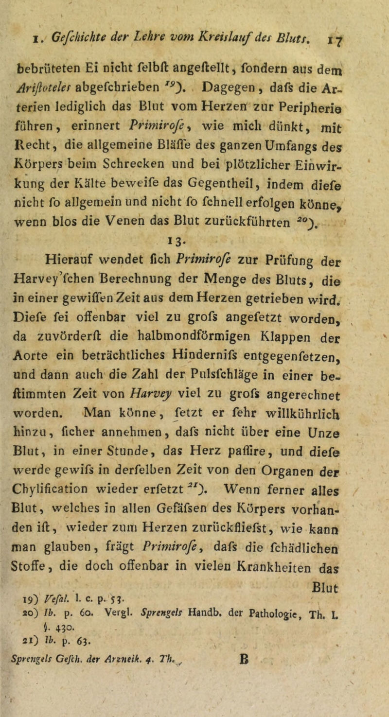 bebrüteten Ei nicht felbft angeflellt, fondern aus dem Ariflotelet abgefchrieben ^0» Dagegen , dafs die Ar- terien lediglich das Blut vom Herzen zur Peripherie führen, erinnert Primirofe^ -wie mich dünkt, mit Recht, die allgemeine Bläfle des ganzen Umfangs des Körpers beim Schrecken und bei plötzlicher Einwir- kung der Kälte beweife das Gegentheil, indem diefe nicht fo allgemein und nicht fo fchnell erfolgen könne, wenn blos die Veneh das Blut zurückführten 13- Hierauf wendet fich Primirofe zur Prüfung der HarveyYchen Berechnung der Menge des Bluts, die in einer gewiffen Zeit aus dem Herzen getrieben wird. Diefe fei offenbar viel zu grofs angefetzt worden, da zuvörderft die halbmondförmigen Klappen der Aorte ein beträchtliches Hindernifs entgegenfetzen, und dann auch die Zahl der Pulsfchläge in einer be- ftimmten Zeit von Harvey viel zu grofs angerechnet worden. Man könne, fetzt er fehr willkührlich hinzu, ficher annehmen, dafs nicht über eine Unze Blut, in einer Stunde, das Herz paflire, und diefe werde gewifs in derfelben Zeit von den Organen der • Chylification wieder erfetzt Wenn ferner alles Blut, welches in allen Gefäfsen des Körpers vorhan- den ift, wieder zum Herzen zurückfliefst, wie kann man glauben, frägt Primirofe^ dafs die fchädlichen Stoffe, die doch offenbar in vielen Krankheiten das Blut 19) P^efal. 1. c. p. ao) Ib. p. 60. Vergl. Sprengels Handb, der Pathologie, Th. L i 430. 21) Ih. p. 63. . ■ Sprengels Gejih, der Arzfieik. 4. Th. ^ B