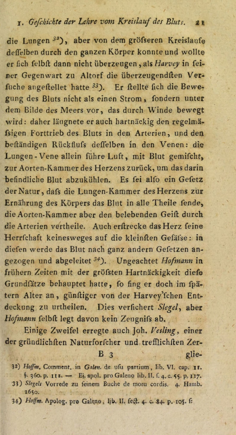 die Lungen ßber von dem gröfseren Kreisläufe deflelben durch den ganzen Körper konnte und wollte er fich felbll dann nicht überzeugen , als Harvey in fei- ner Gegenwart zu Altorf die überzeugendllen Ver- fuche angeftellet hatte Er Hellte fich die Bewe- gung des Bluts nicht als einen Strom , fondern unter dem Bilde des Meers vor, das durch Winde bewegt wird: daher läugnete er auch hartnäckig den regelmä- fsigen Forttrieb des Bluts in den Arterien, und den beftändigen Rückfiufs deffelben in den Venen: die Lungen - Vene allein führe Luft, mit Blut gemifcht, zur Aorten-Kammer des Herzens zurück, um das darin befindliche Blut abzukühlen. Es fei alfo ein Gefetz der Natur, dafs die Lungen-Kammer des Herzens zur Ernährung des Körpers das Blut in alle Theile fende, die Aorten-Kammer aber den belebenden Geift durch die Arterien vertheile. Auch erftrecke das Herz feine Herrfchaft keinesweges auf die kleinften Gefäfse: in diefen werde das Blut nach ganz andern Gefetzen an- gezogen und abgeleitet Ungeachtet Hofmann in frühem Zeiten mit der gröfsten Hartnäckigkeit diefe Grundfätze behauptet hatte, fo fing er doch im fpä- tern Alter an, günftiger von der Harvey’fchen Ent- deckung zu urtheilen. Dies verfichert Siegel-, aber Hofmann felbft legt davon kein Zeugnifs ab. Einige Zweifel erregte auch Joh. Vesling, einer der gründlichften Naturforfcher und trefflichften Zer- B 3 ^ glie- 52) Hoffm, Comment, in Galtn. de ufu partium, lib. VI. cap. ir. §. 360. p. iiI, — Ej. apol. pro Galeuo lib. II. f. 4.c. S5- p? 1'17&gt; 3?) Siegels Vorrede zu feinem Buche de motu cordis. 4. Hamb. 1650. 34) Hoffm. Apolog. pro Galeno, Ijb. II. feil. 4. c. S4~ p. 105. f: