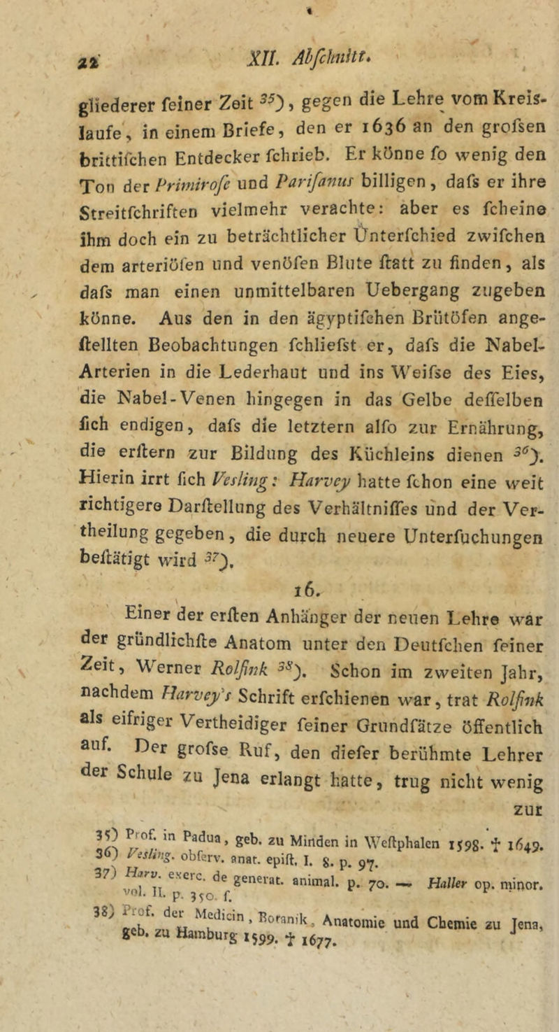 $ gliederer feiner Zeit ^0» Kreis- läufe, in einem Briefe, den er 1636 an den grofsen brittifchen Entdecker fchrieb. Er könne fo wenig den Ton der Primirofe und Parifanus billigen, dafs er ihre Streitfchriften vielmehr verachte: aber es fcheine ihm doch ein zu beträchtlicher Ünterfchied zwifchen dem arteriöfen und venöfen Blute ftatt zu finden, als dafs man einen unmittelbaren Uebergang zugeben könne. Aus den in den ägyptifchen Brütöfen ange- ftellten Beobachtungen fchliefst er, dafs die Nabel- Arterien in die Lederhaut und ins Weifse des Eies, die Nabel-Venen hingegen in das Gelbe deffelben fich endigen, dafs die letztem alfo zur Ernährung, die erftern zur Bildung des Küchleins dienen Hierin irrt fich Veslingi Harvcy hatte fchon eine weit richtigere Darflellung des VerhältnifTes und der Ver- theilung gegeben, die durch neuere Unterfuchungen betätigt wird ^0- 16. Einer der erllen Anhänger der neuen Lehre war der grundlichfte Anatom unter den Deutfchen feiner Zeit, Werner Rölßi7k Schon im zweiten Jahr, nachdem llarvey's Schrift erfchienen war, trat Rolßuk als eifriger Vertheidiger feiner Griindfätze öffentlich auf. Der grofse Ruf, den diefer berühmte Lehrer der Schule zu Jena erlangt hatte, trug nicht wenig zur geb. zu Minden in Weftphalen 1598. *!• 1649. 36) y^sUng. obferv. anat. epift. I. g. p. 97. animal, p. 70. — Haller op. minor. vol. II. p. 3^0. f. . Anatomie und Chemie au Jena, gcb. zu Hamburg 1599. ^ J