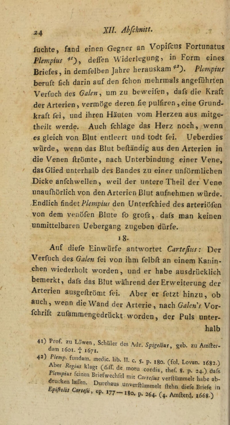 fuchte) fand einen Gegner an Vopifcns Fortunatus Plempiut ^0» deflen Widerlegung, in Form eines Briefes, in demfelben Jahre herauskam ^ Plcmpiur beruft fich darin auf den fchon mehrmals angeführten Verfuch des Galen ^ um zu beweifen, dafs die Kraft der Arterien, vermöge deren fie pulfiren, eine Grund- kraft fei, und ihren Häuten vom Herzen aus mitge- theilt werde. Auch fchlage das Herz noch, wenn es gleich von Blut entleert und todt fei. Ueberdies würde, wenn das Blut beftändig aus den Arterien in die Venen llrömte, nach Unterbindung einer Vene, das Glied unterhalb des Bandes zu einer unförmlichen Dicke anfchwellen, weil der untere Theil der Vene unaufhörlich von den Arterien Blut aufnehmen würde. .Endlich ündei Plempiut den Unterfchied des arteriöfen von dem venöfen Blute fo grofs,.dafs man keinen unmittelbaren üebergang zugeben dürfe. Auf diefe Einwürfe antwortet Carteßiis: Der Verfuch des Galen fei von ihm felbft an einem Kanin- .chen wiederholt worden, und er habe ausdrücklich bemerkt, dafs das Blut während der Erweiterung der Arterien ausgeftrömt fei. Aber er fetzt hinzu, ob auch, wenn die Wand der Arterie, nach Galen't Vor- fchrift zufammengedrückt worden, der Puls unter- halb ^ ^ H Schüler des Adr. Spigeliuf, geh. zu Amfter- dam i6oi. f 1671. ^ ^ • p- (f“'- P;,»»- 'T’ O™ rordis. thef. 8. p. .4.) dafs SrialJ” verlHimmllc haba ab- P 77 I80. p. 26^, (4. Amfterd. l668.)