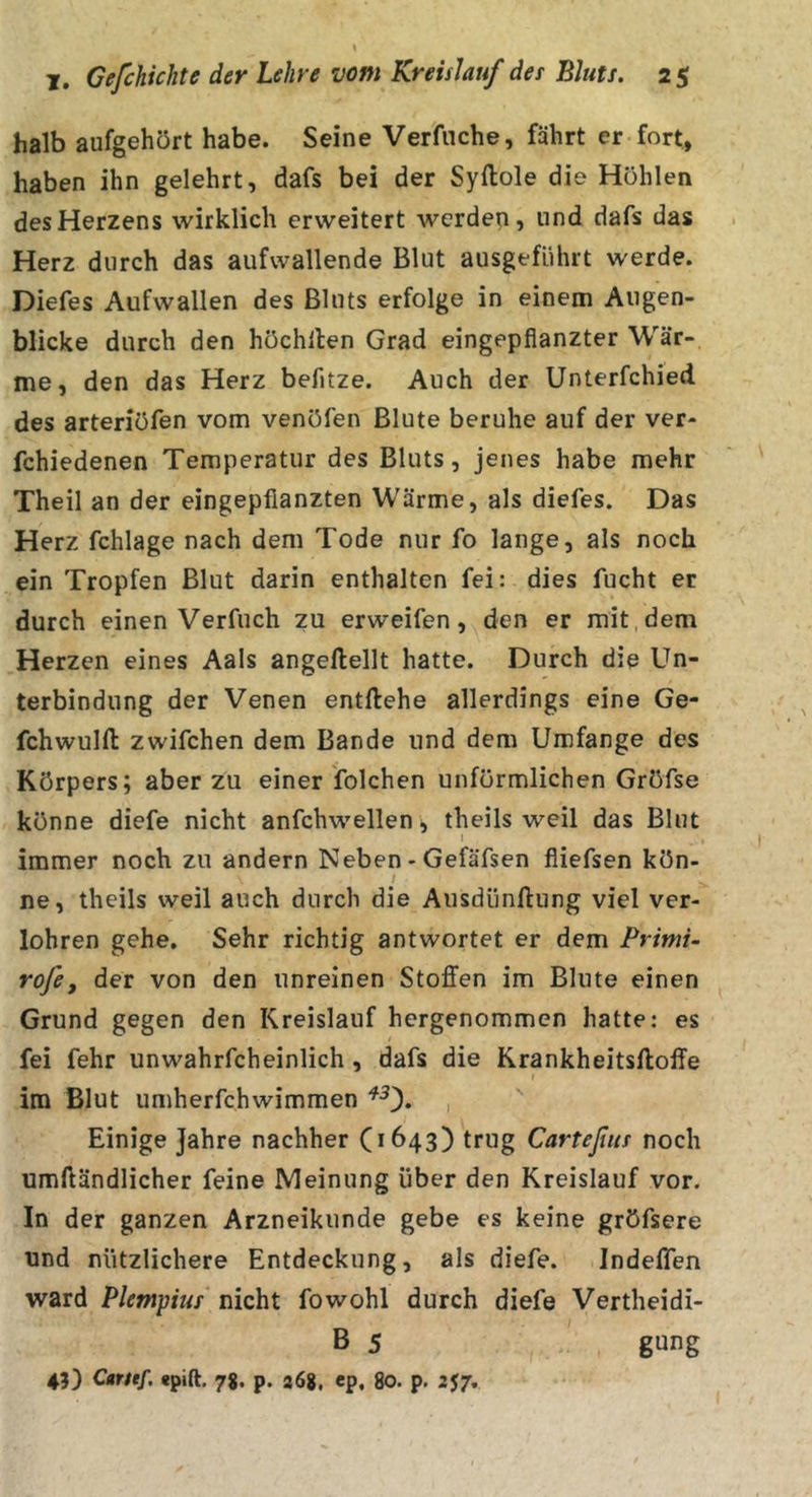 halb aufgehört habe. Seine Verfnche, fährt er fort, haben ihn gelehrt, dafs bei der Syftole die Hohlen des Herzens wirklich erweitert werden, und dafs das Herz durch das aufwallende Blut ausgeführt werde. Diefes Aufwallen des Bluts erfolge in einem Augen- blicke durch den höchllen Grad eingepfianzter Wär- me, den das Herz behtze. Auch der Unterfchied des arteriöfen vom venöfen Blute beruhe auf der ver- fchiedenen Temperatur des Bluts, jenes habe mehr Theil an der eingepfianzten Wärme, als diefes. Das Herz fchlage nach dem Tode nur fo lange, als noch ein Tropfen Blut darin enthalten fei: dies fucht er durch einen Verfuch zu erweifen, den er mit, dem Herzen eines Aals angeftellt hatte. Durch die Un- terbindung der Venen entliehe allerdings eine Ge- fchwulft zwifchen dem Bande und dem Umfange des Körpers; aber zu einer folchen unförmlichen Gröfse könne diefe nicht anfchwellen, theils weil das Blut I _ , I immer noch zu andern Neben - Gefäfsen fiiefsen kön- / ne, theils weil auch durch die Ausdünnung viel ver- lohren gehe. Sehr richtig antwortet er dem Primi- rofe, der von den unreinen Stoffen im Blute einen Grund gegen den Kreislauf hergenommen hatte: es fei fehr unwahrfcheinlich, dafs die Krankheitsftoffe im Blut umherfchwimmen , Einige Jahre nachher (1643) trug Carteßus noch umlländlicher feine Meinung über den Kreislauf vor. In der ganzen Arzneikunde gebe es keine gröfsere und nützlichere Entdeckung, als diefe. Indeffen ward Pletnpius nicht fowohl durch diefe Vertheidi- B 5 gung 45) Carttf. «pift. 78, p. a68, ep, 80. p. 257,