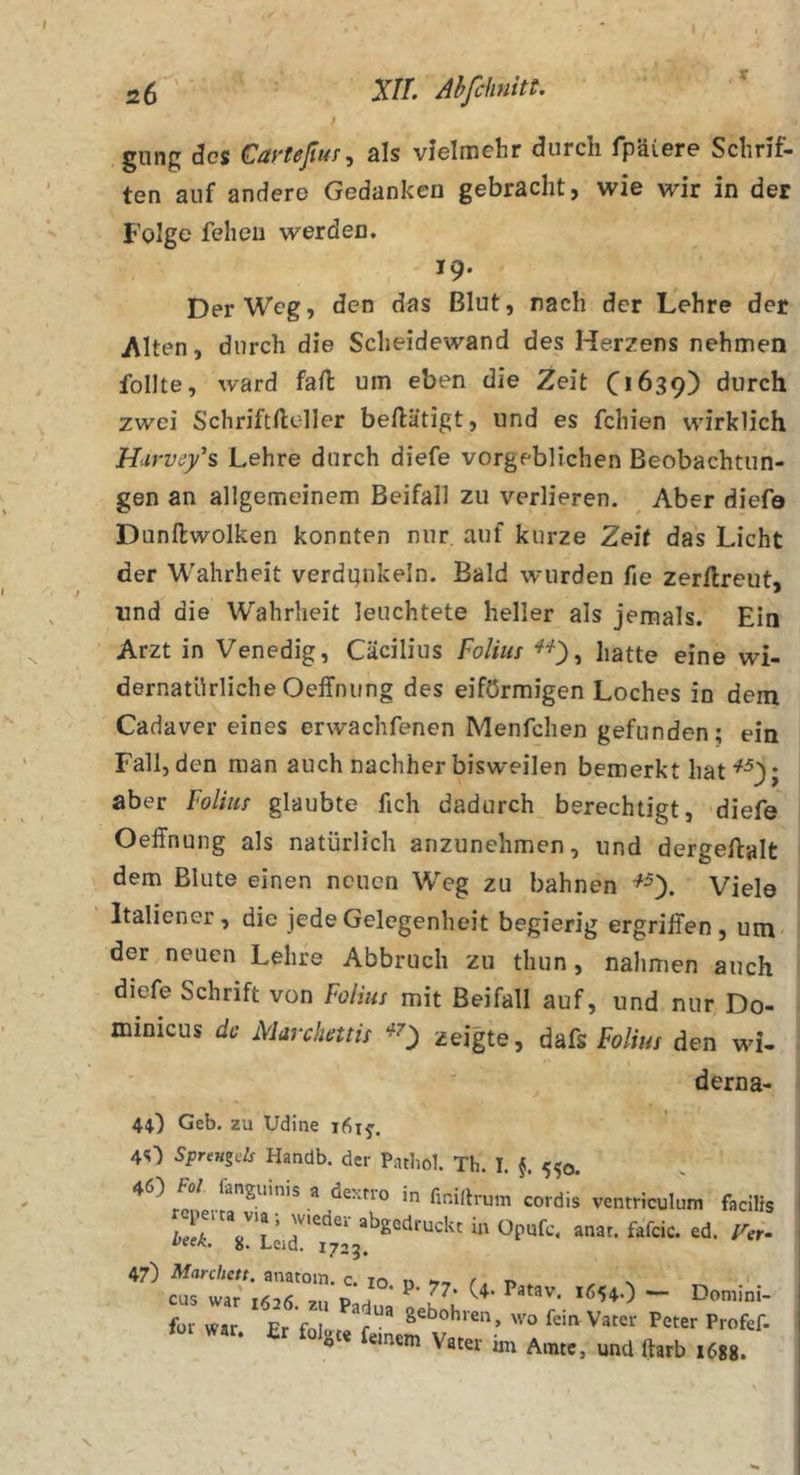 gnng des Carteßuf^ als vielmehr durch fpäiere Schrif- ten auf andere Gedanken gebracht, wie wir in der Folge feheu werden. 19. Der Weg, den das Blut, rach der Lehre der Alten, durch die Scheidewand des Herzens nehmen feilte, ward fall um eben die Zeit 0*639) durch zwei Schriftfteller beilätigt, und es fehlen wirklich Hurvs/s Lehre durch diefe vorgeblichen Beobachtun- gen an allgemeinem Beifall zu verlieren. Aber diefe Dunftwolken konnten nur. auf kurze Zeit das Licht der Wahrheit verdunkeln. Bald wurden fie zerflreut, und die Wahrheit leuchtete heller als jemals. Ein Arzt in Venedig, Cäcilius Foliuf ^^), hatte eine wi- dernatürliche Oelfnung des eiförmigen Loches in dem Cadaver eines erwachfenen Menfchen gefunden; ein Fall, den man auch nachher bisweilen bemerkt hat aber Foliuf glaubte fich dadurch berechtigt, diefe Oeffnung als natürlich anzunehmen, und dergeftalt dem Blute einen neuen Weg zu bahnen ^0- Viele Italiener, die jede Gelegenheit begierig ergrilfen, um der neuen Lehre Abbruch zu tliun, nahmen auch diefe Schrift von Folius mit Beifall auf, und nur Do- minicus de Marchmü ^0 zeigte, dafs Folius den wi- dern a- 4O Geb. zu Udine 1615’. 4O Sprmgcls Handb. der Patbol. Th. I. §. 550. 46) Fol fanguinis a dexno in finiflruin cordis ventriculum facilis f»r war. Et foio,t o einem Vater im Amte, und ftarb 1688.