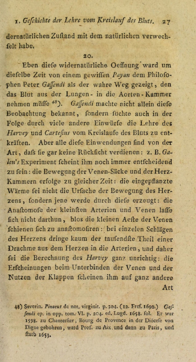 dernatürlichenZuflaDd mit dem natürlichen vervvech- felt habe, 20. Eben diefe widernatürliche Oeffnun^*ward um' diefelbe Zeit von einem dem Philofo- phen Peter GaJJendi als der wahre Weg gezeigt, den das Blnt aus der Lungen- in die Aorten - Kammer nehmen mülTe Gaßcndi machte nicht allein diefe Beobachtung bekannt, fondern fuchte auch in der Folge durch viele andere Einwürfe die Lehre des Harvey und Carteßiis vom Kreisläufe des Bluts zu ent- kräften. Aber alle diefe Einwendungen find von der 'Art, dafs fie gar keine Pvückficht verdienen: 2. B. Ga- hnas Experiment fcheint ihm noch immer entfcheidend zu fein: die Bewegung der Venen-Säcke und der Herz- Kammern erfolge zu gleicher Zeit: die eingepflanzte Wärme fei nicht die Urfache der Bewegung des Her- zens, fondern jene werde durch diefe erzeugt: die Anaftomofe der kleinflen Arterien und Venen laffe fich nicht darthun, blos die kleinen Aelle der Venen 'fchienen fleh zu anailomofiren :; bei einzelen Schlägen des Herzens dringe kaum der taufend/le Theil einer Drachme aus dem Herzen in die Arterien, und daher fei die Berechnung des Harvey ganz unrichtig: die Erfcheinungen beim Unterbinden der Venen und der Nutzen der Klappen fcheinen ihm auf ganz andere Art 48) Severin. Finacus de not. virginit. p. 504. Ci3. Frcf. löpo.) Qaf- feiidi ep. in opp. tom. VI. p. 204. ed. Lugd. l658. fol. Er war 1S98. zu Chanteifier, Bourg de Provence in der Diöccfe von Digne gebühren, Avard Prof, zu Aix. und dann zu Paris, und ftarb 1653.