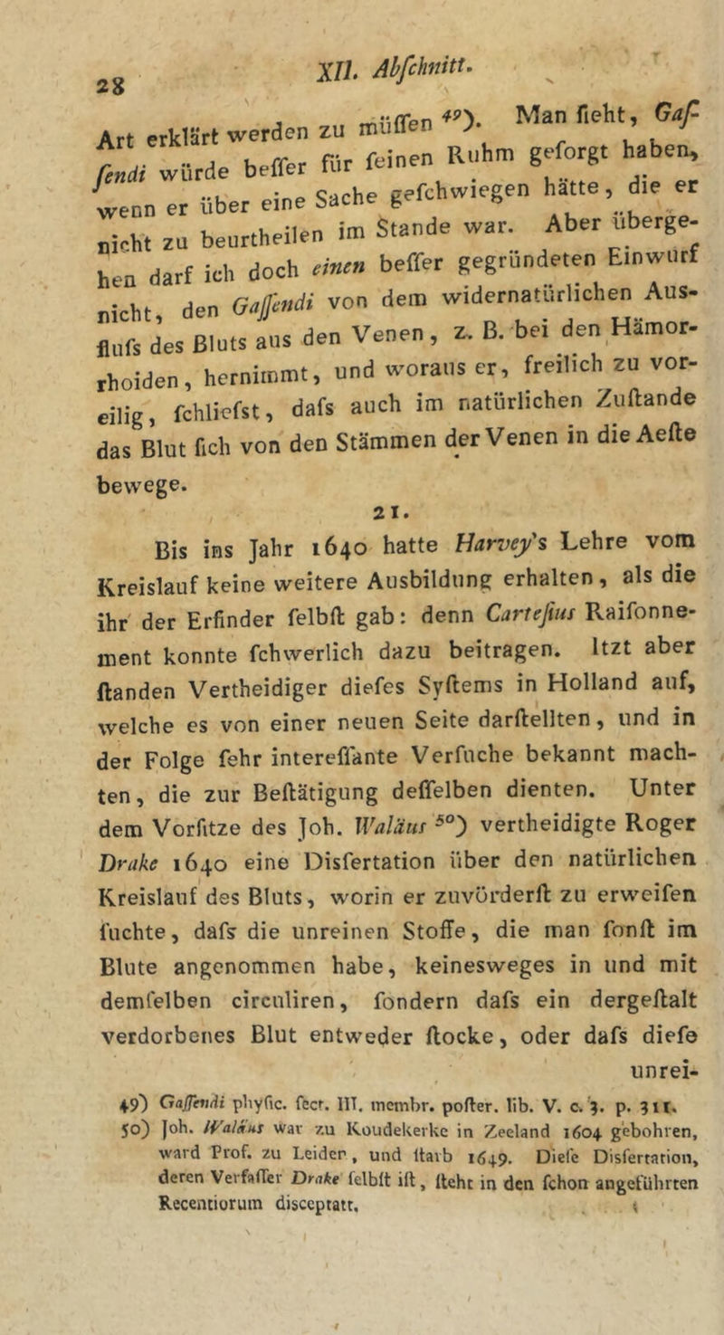 2$ \ fleht, Gaß Art erklärt werden zu muUen J J finäi würde beffer für feinen Ruhm geforgt haben^ wenn er über eine Sache gefchwiegen hatte, die er „Mt zu beurtheilen im Stande war. Aber «berge- hen darf ich doch ««r» beffer gegründeten Einwurf „icht den Gaffmdi von dem widernatürlichen Aus- iiufs des Bluts aus den Venen , z. B. bei den Hämor- rhoiden, hernimmt, und woraus er, freilich zu vor- eilig, fchlicfst, dafs auch im natürlichen Zuftande das Blut fich von den Stämmen derVenen in die Aefte bewege. 21. Bis ins Jalir 1640 hatte Harvefs Lehre vom Kreislauf keine weitere Ausbildung erhalten, als die ihr' der Erfinder felbfi: gab: denn Carteßus Raifonne- ment konnte fchwerlich dazu beitragen. Itzt aber ftanden Vertheidiger diefes Syftems in Holland auf, welche es von einer neuen Seite darftellten, und in der Folge fehr intereffante Verfuche bekannt mach- » ten, die zur Beftätigung deffelben dienten. Unter dem Vorfitze des ]oh. Waläuf vertheidigte Roger ' Drake 1640 eine Disfertation über den natürlichen Kreislauf des Bluts, worin er zuvörderft zu erweifen luchte, dafs die unreinen Stoffe, die man fonft im Blute angenommen habe, keinesweges in und mit demfelben circnliren, fondern dafs ein dergeftalt verdorbenes Blut entweder flocke, oder dafs diefo unrei- 49) Gaßhi/ii phyfic. feer. IIT. tnembr. pofler. lib. V. c.'5. p. 311. 50) |oh. Jf'alam war zu Koudekerke in Zeeland 1604 g'ebohren, ward Prof, zu Leider, und Itavb 1649, Diefc Disfertation, deren Vei faffer Dmke lelblt ill, lieht in den fchon angeführten Recentiorum disceptatt. . ♦