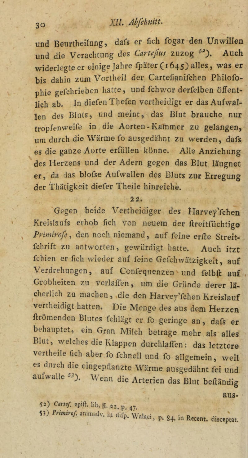 und Beiirtheilung, dafs er fich fogar den Unwillen und die Verachtung des Carteßus zuzog ^0* Auch widerlegteer einige Jahre fpäter (1645) alles, was er bis dahin zum Vortheil der Cartefianifchen Philofo- phie gefchrieben hatte, und fchwor derfelben öffent- lich ab. ln diefenThefen vertheidigt er däs Aufwal- len des Bluts, und meint, das Blut brauche nur tropfenweife in die Aorten - Kammer zu gelangen, um durch die Wärme fo ausgedähnt zu werden, dafs es die ganze Aorte erfüllen könne. Alle Anziehung des Herzens und der Adern gegen das Blut läugnet er, da das blofse Aufwallen des Bluts zur Erregung der Thätigkeit diefer Theile hinreiche. 22. 'Gegen beide Vertheidiger des flarveyYchen Kreislaufs erhob fich von neuem der ftreitfüchtig© Primiroß^ den noch niemand, auf feine erfle Streit- fchrift zu antworten, gewürdigt hatte. Auch itzt fchien er fich wieder auf feine Gefchwätzigkeit, auf Verdrehungen, auf Confequenzen ^ und felbfl auf, Grobheiten zu verlaffen, um die Gründe derer lä- cherlich zu machen, »die den Harvey’fchen Kreislauf vertheidigt hatten. Die Menge des aus dem Herzen ftrömenden Blutes fchlägt er fo geringe an, dafs er behauptet, ein Gran Milch betrage mehr als alles Blut, welches die Klappen durchlaffen: das letztere vertheile fich aber fo fchnell und fo allgemein, weil es durch die eingepflanzte Wärme ausgedähnt fei und aufwalle Wenn die Arterien das Blut befländig aus- 52) Cartef. epift. lib. jl. 5?) Primirof. animadv. in dil’p. Walaei, % p. 84* üi Recent. disceptat.