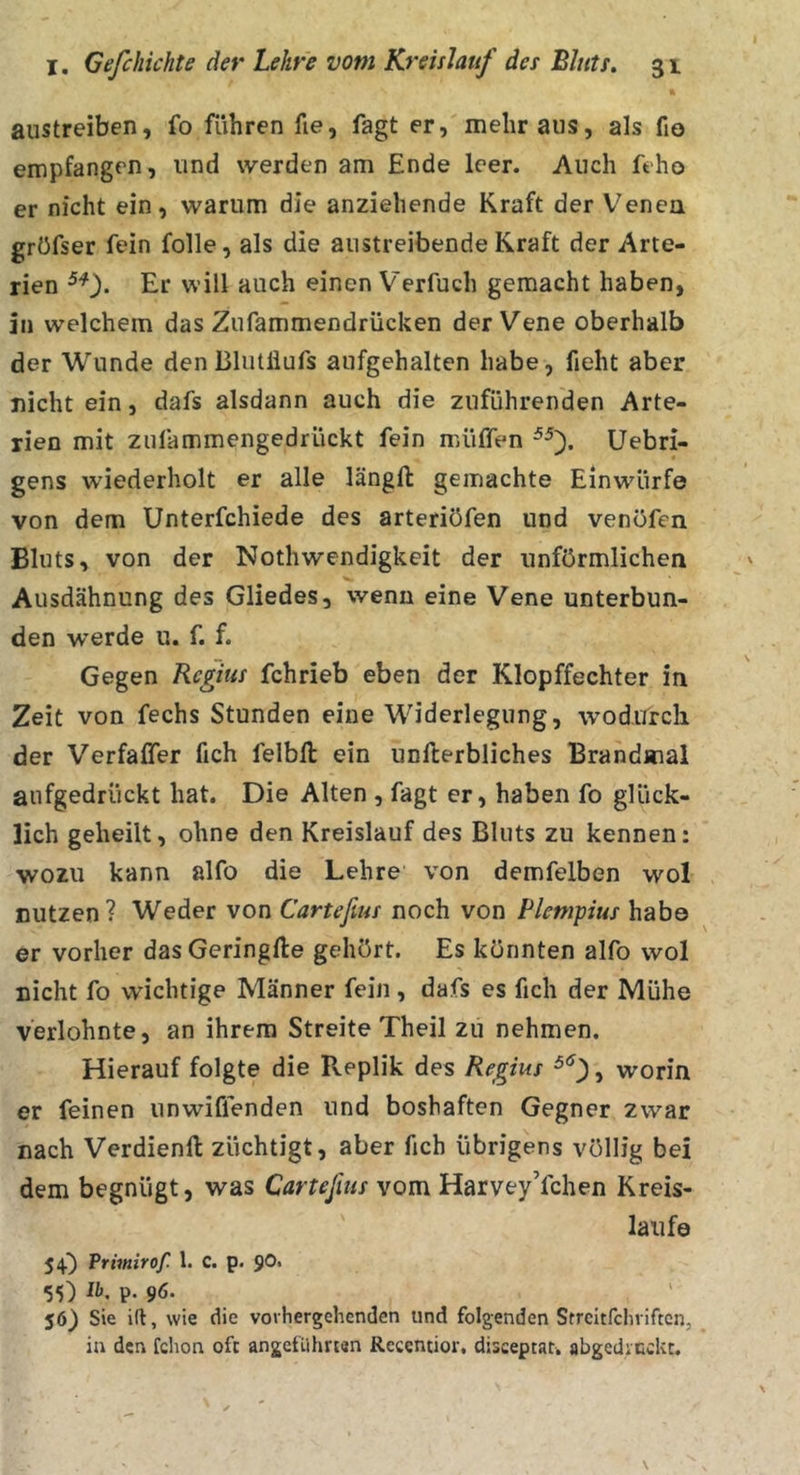 austreiben, fo führen fie, fagt er, mehr aus, als fio empfangen, und werden am Ende leer. Auch feho er nicht ein, warum die anziehende Kraft der Venea grüfser fein folle, als die austreibende Kraft der Arte- rien Er will auch einen Verfuch gemacht haben, in welchem das Zufammendrücken der Vene oberhalb der Wunde den BlutÜufs aufgehalten habe, fieht aber nicht ein, dafs alsdann auch die zuführenden Arte- rien mit zufammengedrückt fein müffen Uebri- gens wiederholt er alle längft gemachte Einwürfe von dem Unterfchiede des arteriöfen und venöfen Bluts, von der Nothwendigkeit der unförmlichen Ausdähnung des Gliedes, wenn eine Vene unterbun- den werde u. f. f. Gegen Rcgius fchrieb eben der Klopffechter in Zeit von fechs Stunden eine Widerlegung, wodurch der Verfaffer fich felbll ein unfterbliches IBrandmal aufgedrückt hat. Die Alten , fagt er, haben fo glück- lich geheilt, ohne den Kreislauf des Bluts zu kennen: wozu kann alfo die Lehre von demfelben wol nutzen? Weder von Carteßus noch von Plempius habe er vorher das Geringfte gehört. Es könnten alfo wol nicht fo wichtige Männer fein , dafs es fich der Mühe verlohnte, an ihrem Streite Theil zu nehmen. Hierauf folgte die Replik des Regius , worin er feinen unwiffenden und boshaften Gegner zwar nach Verdienft züchtigt, aber fich übrigens völlig bei dem begnügt, was Carteßus vom Harvey’fchen Kreis- läufe 54^ Primirof. l. C. p. ^0, 55) P- 96- 56) Sie ifl, wie die vorhergehenden und folgenden Streitfehriften, in den fchon oft angeführten Rccentior, disceptat. abgedicckt.