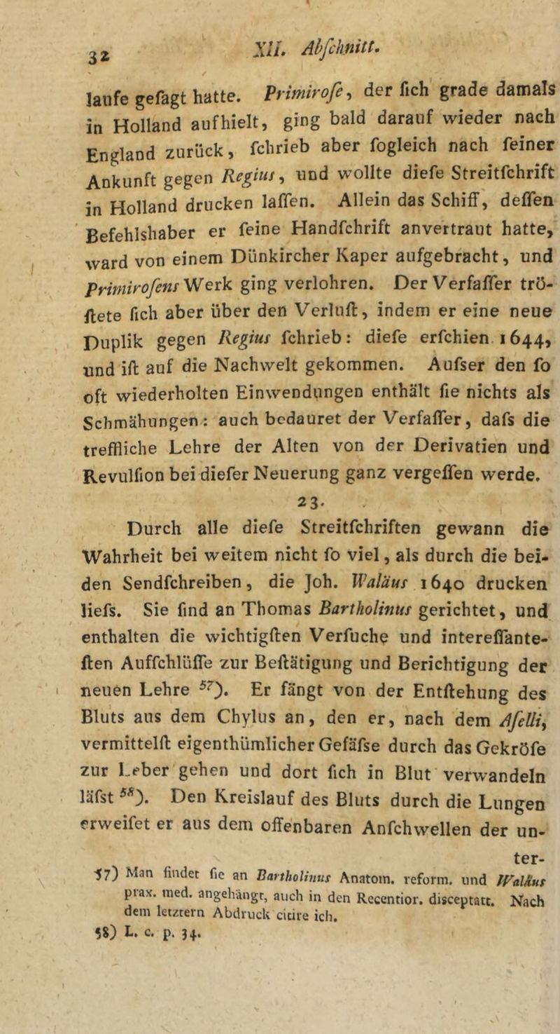 Xll. Abfiknitt- / laufe gefagt hatte. Primirofe, der fich grade damals in Holland aufhielt, ging bald darauf wieder nach England zurück, fchrieb aber fogleich nach feiner Ankunft gegen Reg'us, und wollte diefe Streitfchrift in Holland drucken laßen. Allein das Schiff, deflen Befehlshaber er feine Handfchrift anvertraut hatte, ward von einem Dünkircher Kaper aufgebracht, und Prirnirofem V/eik ging verlohren. Der Verfaffer trö- ftete fich aber über den Verluft, indem er eine neue Duplik gegen Regiut fchrieb: diefe erfchien 1644, und ifi: auf die Nachwelt gekommen. Aufser den fo oft wiederholten Einwendungen enthält fie nichts als Schmähungen: auch bcdauret der Verfaffer, dafs die treffliche Lehre der Alten von der Derivatien und Revulfion bei diefer Neuerung ganz vergelfen werde. 23- Durch alle diefe Streitfchriften gewann die Wahrheit bei weitem nicht fo viel, als durch die bei- den Sendfehreiben, die Joh. Waläus 1640 drucken liefs. Sie find an Thomas Bartholinus gerichtet, und enthalten die wichtigften Verfuche und interefifante- ften AuffchlüfTe zur Beftätigung und Berichtigung der neuen Lehre ^0* Er fängt von der Entftehung des Bluts aus dem Chylus an, den er, nach dem Afeüi, vermitteln: eigenthümlicher Gefäfse durch dasGekröfe zur Leber gehen und dort fich in Blut verwandeln läfst ^ ). Den Kreislauf des Bluts durch die Lungen erweifet er aus dem offenbaren Anfchwellen der un- ter- 57) Man findet fic an Bartholinuf Anatom, reform. und JValAut piax. med. angehängt, auch in den Recentior. disceptatt. Nach dem letztem Abdruck citire ich. 58) L. c. p. 34.