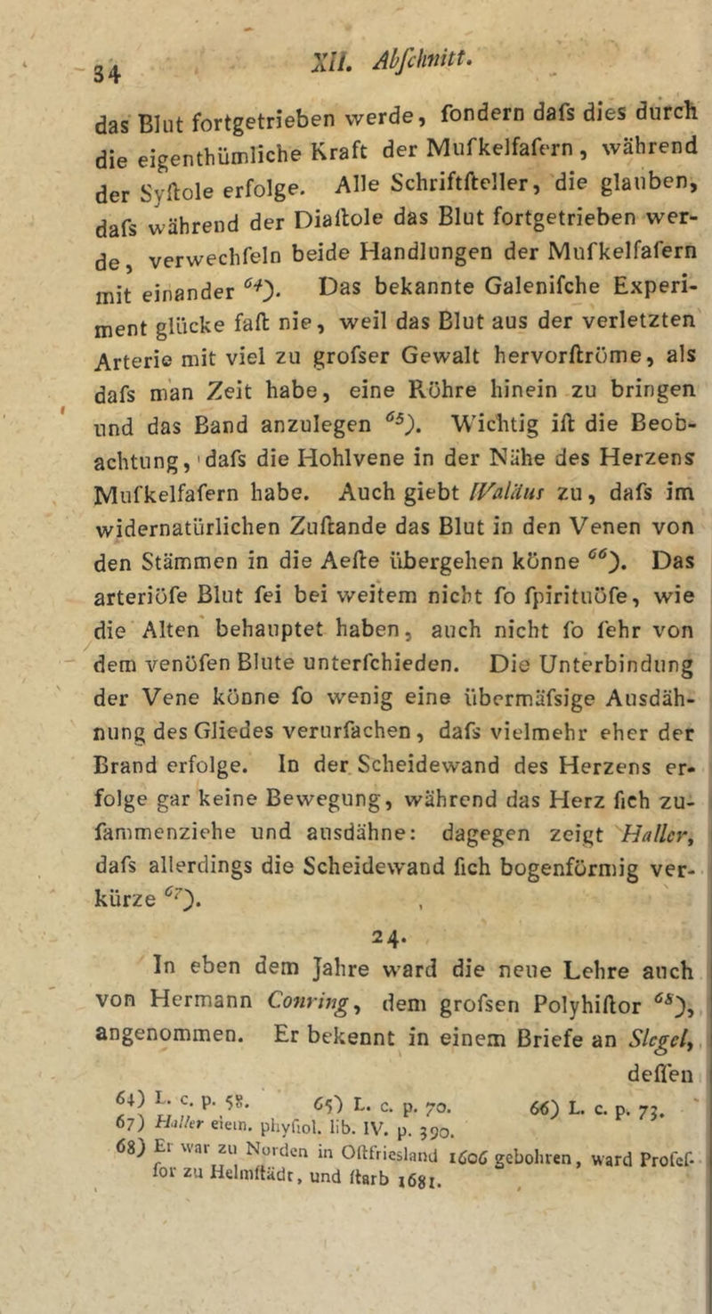 das Blut fortgetrieben werde, fondern dafs dies durch die eigenthümliche Kraft der Mufkelfafern , während der Syflole erfolge. Alle Schriftfteller, die glauben, dafs während der Diallole das Blut fortgetrieben wer- de, verwechfeln beide Handlungen der Mufkelfafern mit einander bekannte Galenifche E.Kperi- ment glücke fall nie, weil das Blut aus der verletzten Arterie mit viel zu grofser Gewalt hervorftröme, als dafs man Zeit habe, eine Rohre hinein zu bringen und das Band anzulegen Wichtig ift die Beob- achtung, 'dafs die Hohlvene in der Nähe des Herzens Mufkelfafern habe. Auch giebt [ValUiu zu, dafs im widernatürlichen Zuftande das Blut in den Venen von den Stämmen in die Aefte übergehen könne Das arteriöfe Blut fei bei weitem nicht fo fpirituofe, wie die Alten behauptet haben, auch nicht fo fehr von ' dem venöfen Blute unterfchieden. Die Unterbindung der Vene könne fo wenig eine übcrmäfsige Ausdäh- nung des Gliedes verurfachen, dafs vielmehr eher der Brand erfolge. In der Scheidewand des Herzens er- folge gar keine Bewegung, während das Herz fich zu- fammenziehe und ausdähne: dagegen zeigt Haller^ dafs allerdings die Scheidewand fich bogenförmig ver- kürze 24. In eben dem Jahre ward die neue Lehre auch von Hermann Conring^ dem grofsen Polyhiftor angenommen. Er bekennt in einem Briefe an Siegelt, deflen 66) L. c. p. 7g. 6+) L. C. p. 58. ■ d) L. C. p. 70. 67) thlkr eiein. phyfiol. lib. IV, p. 590. 68) El wai zu Noiden in Oftfriesland 1Ö06 gebolnen, ward Prof lor zu Helmftädt, und ftarb i68l.