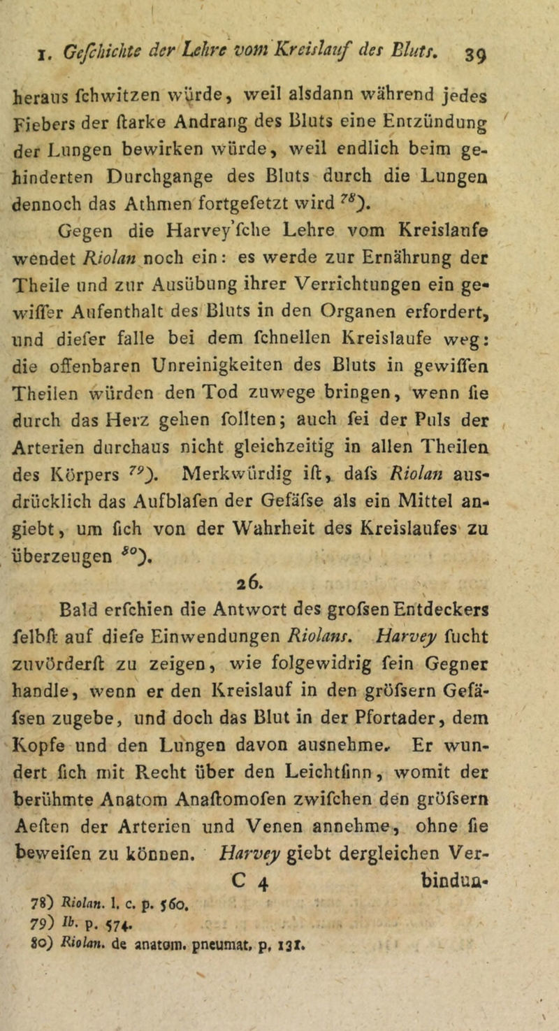 heraus fchwitzen \v\^rde, weil alsdann während jedes Fiebers der ftarke Andrang des Bluts eine Entzündung der Lungen bewirken würde, weil endlich beim ge- hinderten Durchgänge des Bluts durch die Lungen dennoch das Athmen fortgefetzt wird ^0* Gegen die Harvey’fche Lehre vom Kreisläufe wendet Kiolan noch ein: es werde zur Ernährung der Theile und zur Ausübung ihrer Verrichtungen ein ge- wifler Aufenthalt des'Bluts in den Organen erfordert, und diefer falle bei dem fchnellen Kreisläufe weg: die offenbaren Unreinigkeiten des Bluts in gewiffen Theilen würden den Tod zuwege bringen, wenn fie durch das Herz gehen follten; auch fei der Puls der Arterien durchaus nicht gleichzeitig in allen Theilen des Körpers ^0* Merkwürdig ifi:, dafs Riolan aus- drücklich das Aufblafen der Gefäfse als ein Mittel an- giebt, um fich von der Wahrheit des Kreislaufes' zu überzeugen 26. Bald erfchien die Antwort des grofsen Entdeckers felbfi: auf diefe Einwendungen Riolans. Harvey fucht zuvörderfl: zu zeigen, wie folgewidrig fein Gegner handle, wenn er den Kreislauf in den gröfsern Gefä- fsen zugebe, und doch das Blut in der Pfortader, dem Kopfe und den Lungen davon ausnehme^ Er wun- dert fich mit Recht über den Leichtfinn, womit der berühmte Anatom Anaftomofen zwifchen den gröfsern Aeften der Arterien und Venen annehme, ohne fie beweifen zu können. Harvey giebt dergleichen Ver- C 4 bindun- 78) Riolan. 1. c. p. 560, 79) ib. p. 574,. 80) Riolan. de anatom. pneumat, p, X3X*