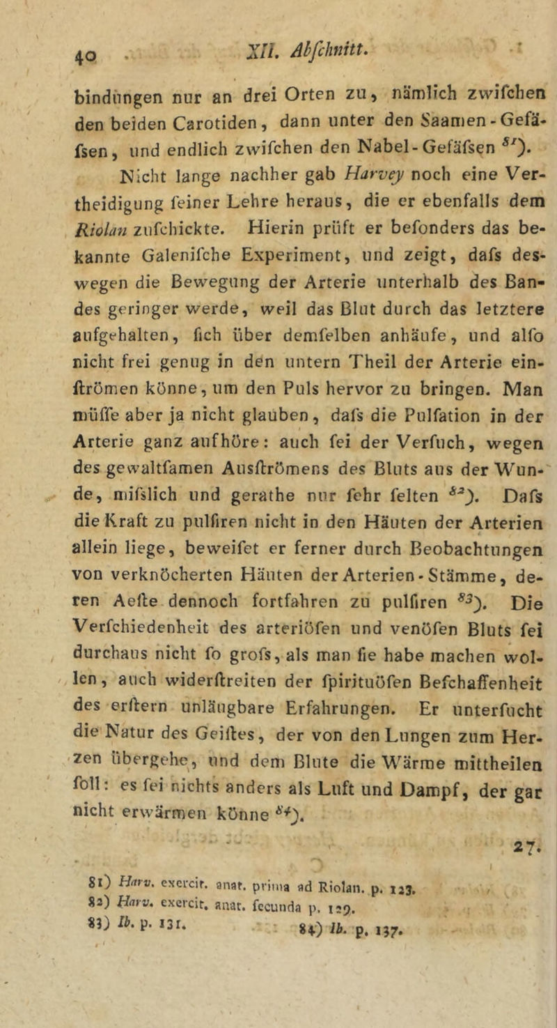 bindnngen nur an drei Orten zu) nämlich zvvifchen den beiden Carotiden, dann unter den Saamen-Gefä- fsen, und endlich zwifchen den Nabel-Gefäfsen ^0* Nicht lange nachher gab Harvey noch eine Ver- theidigung leiner Lehre heraus, die er ebenfalls dem Riolan ziifchickte. Hierin prüft er befonders das be- kannte Galenifche Experiment, und zeigt, dafs des- wegen die Bewegung der Arterie unterhalb des Ban- des geringer werde, weil das Blut durch das letztere aufgfhalten, fich über demfelben anhäufe, und allb nicht frei genug in den untern 7'heil der Arterie ein- ftrömen könne, um den Puls hervor zu bringen. Man müffe aber ja nicht glauben, dals die Pulfation in der Arterie ganz aufhöre; auch fei der Verfuch, wegen des gewaltfamen Ausftrömens des Bluts aus der Wun- de, niifslich und gerathe nur fchr feiten Dafs die Kraft zu pulfiren nicht in den Häuten der Arterien allein liege, beweifet er ferner durch Beobachtungen von verknöcherten Häuten der Arterien* Stämme, de- ren Aefte dennoch fortfahren zu pulfiren Die Verfchiedenheit des arteriöfen und venöfen Bluts fei durchaus nicht fo grofs, als man fie habe machen wol- len, auch widerftreiten der fpirituöfen Befchaffenheit des erftern unläugbare Erfahrungen. Er unterfucht die Natur des Geilles, der von den Lungen zum Her- zen übergehe, und dem Blute die Wärme mittheilen foll; es fei nichts anders als Luft und Dampf, der gar nicht erwärmen könne 27. I 81) Hatv. excrcir. anat. prima ad Riolan. p. 123, 83) flarv. exercit, anat. fccunda p. 125. 8v)iÄ. p. i?7.