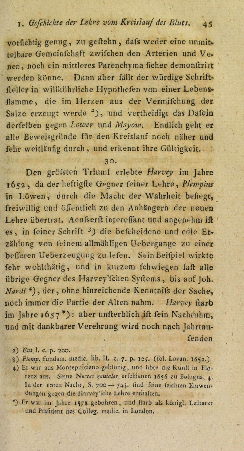 vorfichtig genug, zu geftehn , dafs weder eine unmiN telbare Gemeinlchaft zwifchen den Arterien und Ve- nen, noch ein mittleres Parenchyma ficher demonftrirt werden könne. Dann aber fällt der würdige Schrift- fleller in willkührliche Hypotliefen von einer Lebens- flamme, die im Herzen aus der Vermifchung der Salze erzeugt werde und vertheidigt das Dafein derfelben gegen Lower und Mayow. Endlich geht er alle Beweisgründe für den Kreislauf noch näher und fehr weitläufig durch, und erkennt ihre Gültigkeit. 30. Den gröfsten Trinmf erlebte Llarvey im Jahre 1652 , da der heftigfte Gegner feiner Lehre, Plewpius in Löwen, durch die Macht der Wahrheit befiegt, freiwillig und öffentlich zu den Anhängern der neuen Lehre übertrat. Aeufserft intereffant und angenehm ift es, in feiner Schrift 0 die befcheidene und edle Er- zählung von leinem allmähligen Uebcrgange zu einer befferen Ueberzeugung zu lefen. SeinBeifpiel wirkte fehr wohlthätig, und in kurzem fchwiegen fall alle übrige Gegner des HarveyYchen Syllems, bis auf Joh. Nardi ^), der, ohne hinreichende Kenntnifs der Sache, noch immer die Partie der Alten nahm. Harvcy ftarb im Jahre 1657 : aber unfterblich jft fein Nachtuhm, und mit dankbarer Verehrung wird noch nach Jahrtau- . fenden 2) Eut 1. C. p. 2CO. ?) Planp. fundam. inedic. lib. II. c. 7. p. 12^. (fol. Lovan. 1652.) 4) Er war aus Montepulciano gebilitig, und übte die Kunll: in Flo- renz aus. Seine Nocter geniales erfcliienen 1656 zu Bologna, 4. Inder loten Nacht, S. 70C5 —745. find feine feichten Einwen- dungen gegen die Harvey’lclie Lehre enthalten. *) Er war im Jahre 1578 gebühren, und fiarb als königl. Leibarzt und Präfident des Colleg. medic. in London.