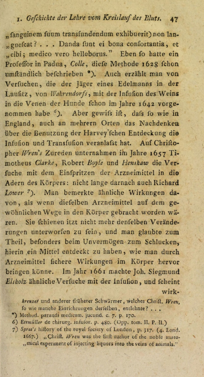 „fangiiinem fuum transfiindendiim exhibuerit) non lan- „giiefcat? . . . Danda funt ei bona confortantia, et „cibi; raedico vero helleborus.” Eben fo hatte ein Profeflfor in Padua, Colle, 'diefe Methode 1628 fchon umftändlich befchrieben *). Auch erzählt man von ' Verfiichen, die der Jäger eines Edelmanns in der Laufitz, von Wahrendorfs^ mit der Infufion des Weins in die Venen der Hunde fchon im Jahre 1642 vorge- nommen habe 0* Aber gevvifs ill, dafs fo wie in ' England, auch an mehrern Orten das Nachdenken über die Benutzung der Harvey’fchen Entdeckung die Infufion und Transfufion veranlafst hat. Auf Chrillo- pher Wrens Zureden unternahmen im Jahre 1657 Ti- motheus Clarke^ Fvobert Boyle und Henshaw die Ver- fuche mit dem Einfpritzen der Arzneimittel in die Adern des Körpers: nicht lange darnach auch Richard Lower Man bemerkte ähnliche Wirkungen da- von, als wenn diefelben Arzneimittel auf dem ge- wöhnlichen Wege in den Körper gebracht worden wä- ren. Sie fchienen itzt nicht mehr denfelben Verände- rungen unterworfen zu fein, und man glaubte zum Theil, befonders beim Unvermögen zum Schlucken, hierin ein Mittel entdeckt zu haben, wie man durch Arzneimittel fichere Wirkungen im Körper hervor bringen könne. Im Jahr i66i machte Joh. Siegmund Eisholz ähnliche Verfuche mit der Infufion, und fcheint wirk- kreuzef und anderer früherer Schwärmer, welches Chrift. fVrev, fo wie manche Einrichtungen derfelben, entlehnte? , . . •) Methud. parandi mcdicam, jucund. c. 7. p. 170. 6) Ettmüller de chirurg. infulor. p. 4S0. (üpp. tom. 11. P. II.) 7) Sprat'i hillory of the royal fociety of London, p. 317. (4. Lohd. 1667.) „Chrift. iVren was tlic lirlt autlior of the noble anato- „mical expenmenc of injecting liquors into the veins of animals.”