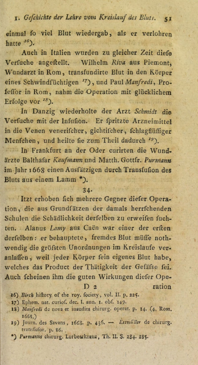 einmal fo viel Blut wiedergab, als er verlohren hatte Auch in Italien wurden zu gleicher Zeit diefe Verfuche angeftellt. Wilhelm Riva aus Piemont, Wundarzt in Rom, transfundirte Blut in den Körper eines Schwindfüchtigen ^OjUnd ?au\ Masjfredit Pro- feflbr in Rom, nahm die Operation mit glücklichem Erfolge vor In Danzig wiederholte der Arzt Schmidt die Verfuche mit der Infufion. Er fpritzte Arzneimittel in die Venen venerifcher, gichtifcher, fchlagflüffiger Menfchen, und heilte fie znm Theil dadurch In Frankfurt an der Oder curirten die Wund- ärzte Balthafar Kaufmann und Matth. Gottfr. Purmann im Jahr 1668 einen Ausfätzigen durch Transfufion des Bluts aus einem Lamm *'). 34- Itzt erhoben fich mehrere Gegner diefer Opera- tion, die aus Grundfätzen der damals herrfchenden Schulen die Schädlichkeit derfelben zu erweifen fuch- ten. Alan US Lamy aus Caen war einer der erften derfelben: er behauptete, fremdes Blut muffe noth- wendig die gröfsten Unordnungen im Kreisläufe ver- anlalfen, weil jeder Körper fein eigenes Blut habe, welches das Product der Thätigkeit der Gefäfse fei. Auch fcheinen ihm die guten Wirkungen diefer Ope- D 2 ration 16) Birch hiftory of the roy. fociety, vol. II. p. 225. 17) Ephem. nar. curiof. clec. I. ann. i. obf. 14p. 18) Manfredi ds nova et inaudita chiiurg. operar. p. 14. (4. Rom. 19) Jouin. des Savans, 1668. p. 436* — EttvmlUr de chiiurg. transfufor. p. 86. ,