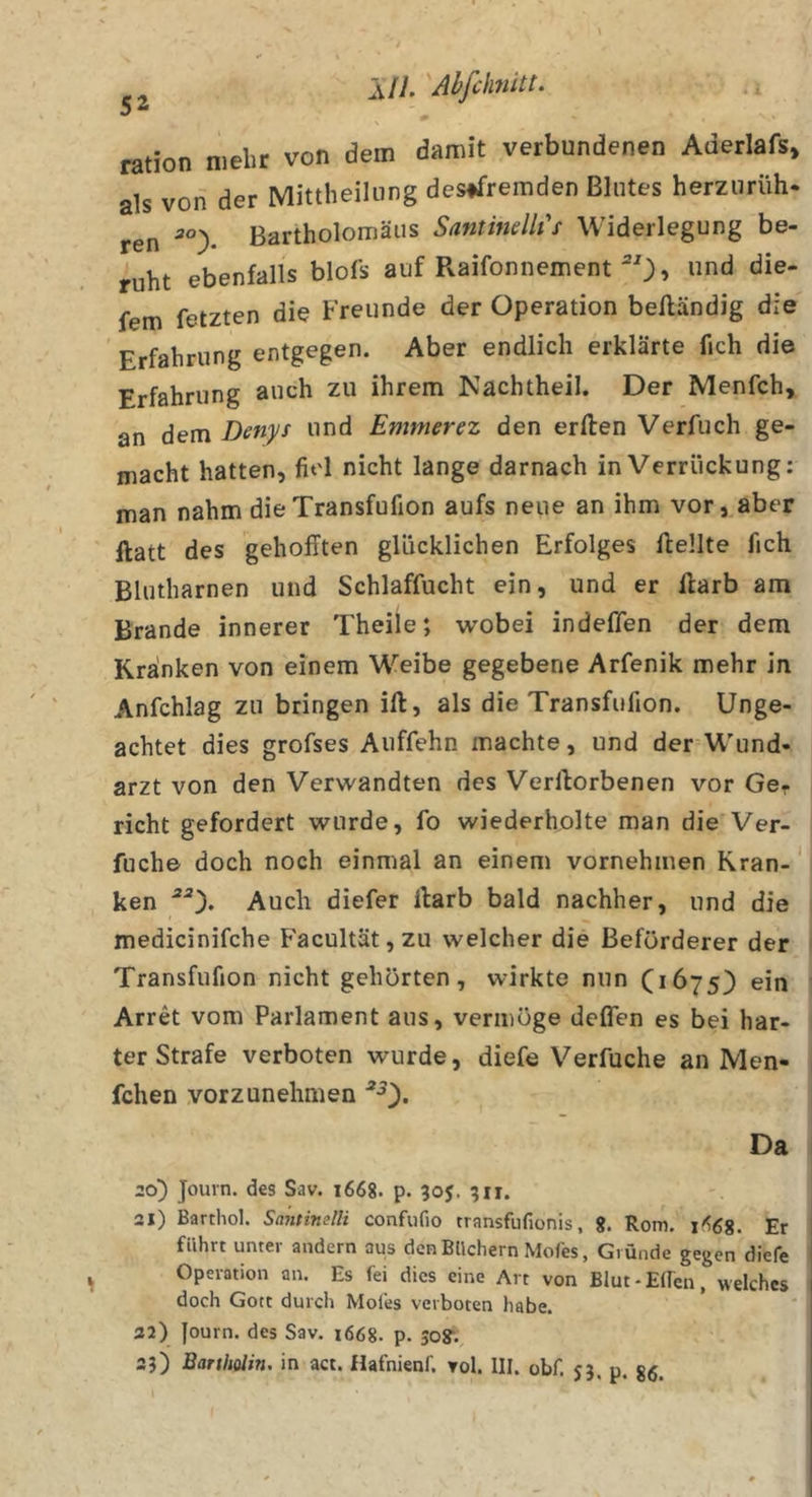 ration mehr von dem damit verbundenen Aderlafs» als vod der Mittheiliing desffremden Blutes herzurüh. ren Bartholomäus Santindli s Widerlegung be- ruht ebenfalls blofs auf Raifonnement ^0» die- fem fetzten die Freunde der Operation beiländig die Erfahrung entgegen. Aber endlich erklärte fich die Erfahrung auch zu ihrem Kachtheil. Der Menfch, an dem Denys und Emmerez den erllen Verfuch ge- macht hatten, fiel nicht lange darnach in Verrückung: man nahm dieTransfufion aufs neue an ihm vor, aber llatt des gehofften glücklichen Erfolges ftellte fich Blutharnen und Schlaffucht ein, und er Harb am Brande innerer Theile; wobei indeffen der dem Kranken von einem Weibe gegebene Arfenik mehr in Anfchlag zu bringen ift, als die Transfufion. Unge- achtet dies grofses Auffehn machte, und der Wund- arzt von den Verwandten des Verllorbenen vor Ger rieht gefordert wurde, fo wiederholte man die Ver- fuche doch noch einmal an einem vornehmen Kran-' ken Auch diefer ilarb bald nachher, und die medicinifche Facultät,zu welcher die Beförderer der Transfufion nicht gehörten, wirkte nun (*675) ein Arret vom Parlament aus, vermöge deflen es bei har- ter Strafe verboten wurde, diefe Verfuche an Men- fchen .vorzunehmen Da 20) Journ. des Sav. 1668. p. 305. 511. 21) Barthol. Santinelli confufio transfufionis, g. Rom, 1^68. Er führt unter andern aus den Büchern Mofes, Gründe gegen diefe Operation an. Es fei dies eine Art von Blut-Elfen, welches doch Gott durch Moies verboten habe. 22) Journ. des Sav. i668. p. 50?. 25) Bartholin, in act. Hafnienf. toI. III. obf. j}. p. gg.