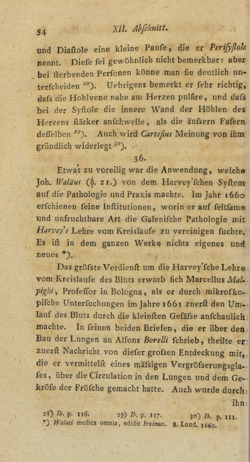 und Diaftole eine kleine Paufe, die er PerifyßoJe nennt. Diefe fei gewöhnlich nicht bemerkbar: aber bei Werbenden Perfonen könne man fie deutlich un- terfcheiden ^0« Uebrigens bemerkt er fehr richtig, dafs die Hohlvene nahe am Herzen pulfire, und dafs bei der Syftole die innere Wand der Höhlen des Herzens ftärker anfchweile, als die äufsern Fafern deffelben Auch wird Cartefius Meinung von ihm gründlich widerlegt 36. Etwas zu voreilig war die Anwendung, welche Joh. Waläui C$. 21.3 von dem HarveyYchen Sy/lem auf die Pathologie und Praxis machte. Im Jahr 1660 erfchienen feine Inftitutionen, worin er auf feltfama und unfruchtbare Art die Galenifche Pathologie mit Harveys Lehre vom Kreisläufe zu vereinigen fuchte. Es ill in dem ganzen Werke nichts eigenes und neues Das gröfste Verdienfl: um die Harvey’fche Lehre vom Kreisläufe des Bluts erwarb fich Marcellus MaL&gt; pighi^ Profeffor in Bologna, als er durch mikrofko-- pifche Unterfuchungen im Jahre 1661 zuerft den Um-- lauf des Bluts durch die kleinften Gefäfse anfchaulich. machte. In feinen beiden Briefen, die er über den Bau der Lungen an Alfons Borelli fchrieb, theilte er* zuerfl: Nachricht von diefer grofsen Entdeckung mit,, die er vermitteln: eines mäfsigen Vergröfserungsgla-. fes, über die Circulation in den Lungen und dem Ge-- kröfe der Fröfche gemacht hatte. Auch wurde durch i ihm 38) Ib. p. 116. 29) //;, p. 117. 30) Ih. p. in. •) Walaci mcdica omnia, edidit Irvinuy. $. Lond. 1660.