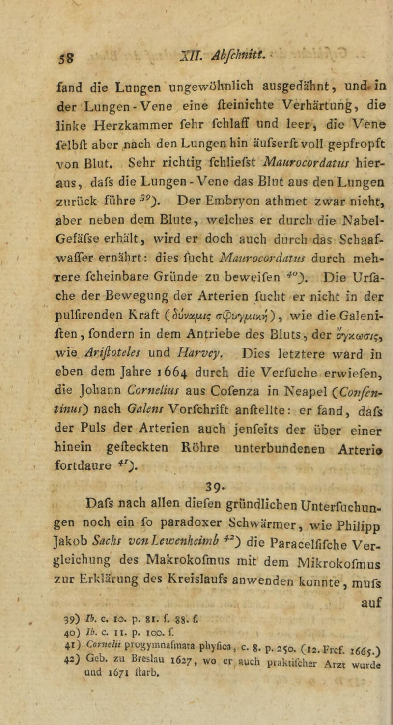 » • fand die Lungen ungewöhnlich ausgedähnt, und« in der Lungen-Vene eine lleinichte Verhärtung, die linke Herzkammer fehr fchlaff und leer, die Vene felbll aber nach den Lungen hin äufserfcvoll gepfropft von Blut. Sehr richtig fchliefst Maiirocordatm hier- aus, dafs die Lungen-Vene das Blut aus den Lungen zurück führe Der Embryon athmet zwar nicht, aber neben dem Blute, welches er durch die Nabel- Gefäfse erhält, wird er doch auch durch das Schaaf- waffer ernährt: dies fucht Maiirocoräatiis durch meh- Tere fcheinbare Gründe zu beweifen Die Urla- che der Bewegung der Arterien fucht er nicht in der pulfirenden Kraft (^vvxfAiq ), wie die Galeni- ilen, fondern in dem Antriebe des Bluts, der oyxootrtq^ wie Ariftoteles und Harvey. Dies letztere ward in eben dem Jahre 1664 durch die Verfuche erwiefen, die Johann Cornelius aus Cofenza in Neapel QCosifen- tinus') nach Vorfchrift anftellte: er fand, dafs der Puls der Arterien auch jenfeits der über einer hinein gefleckten Röhre unterbundenen Arteriö fortdaure 39- Dafs nach allen diefen gründlichen Unterfuchun- gen noch ein fo paradoxer Schwärmer, wie Philipp Jakob Sachs von Lewenfieitnb die Paracelfifche Ver- gleichung des Makrokofmus mit dem Mikrokofmus zur Erklärung des Kreislaufs anwenden konnte, mufs auf 99) Ib. c. IO. p. 81. f. 88. f. 40) Ib. c. II. p. 100. f. 41) Cornclii progymnafmata pliyfica, c. 8. p.250. (i-.Frcf. 1665.) 43) Geb. zu Breslau 1637, wo cr^ auch piaktilcher Arzt wurde und 1671 Itarb,