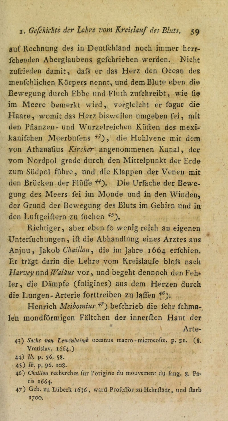 auf Rechnung des in Deutfchland noch immer herr- fchenden Aberglaubens gefchrieben werden. Nicht zufrieden damit, dafs er das Herz den Ocean des menfchlichen Körpers nennt, und dem Blute eben die Bewegung durch Ebbe und Fluth zufchreibt, wie fie im Meere bemerkt wird, vergleicht er fogar die Haare, womit das Herz bisweilen umgeben fei, mit den Pflanzen - und Wurzelreichen Kiiflen des mexi- kanifchen Meerbufens Hohlvene mit dem von Athanafius Kircher angenommenen Kanal, der vom Nordpol grade durch den Mittelpunkt der Erde \ zum Südpol führe, und die Klappen der Venen-mit den Brücken der Flüfle Die Urfache der Bewe- gung des Meers fei im Monde und in den Winden, der Grund der Bewegung des Bluts im Gehirn und in den Luftgeidern zu fuchen Richtiger, aber eben fo wenig reich an eigenen 'Unterfuchungen, ifl: die Abhandlung eines Arztes aus Anjou 5 Jakob CA&lt;2i//o«, die im Jahre 1664 erfchien. Er trägt darin die Lehre vom Kreisläufe blofs nach Harvc)/und fraläus vor, und begeht dennoch den Feh* 1er, die Dämpfe (fuligines) aus dem Herzen durch die Lungen-Arterie forttreiben zu laffen Henrich Meibomius befchrieb die fehr fchma-^ len mondformigen Fältchen der innerden Haut der Arte- 45) Sackt von Ltwenhemh oceanus macro - microcofin. p. 31. fi. Vratislav. 1664.) 44) Ib. p. 56. 58. 45) Ib. p. 96. 108. 46) ChailloH i’echerches für l’origine du mouvement du fang. 8. Pa* ris 1664. 47) Geb. zu Lübeck 1636, ward ProfefTor zuHclmflädt, und flarb 1700.