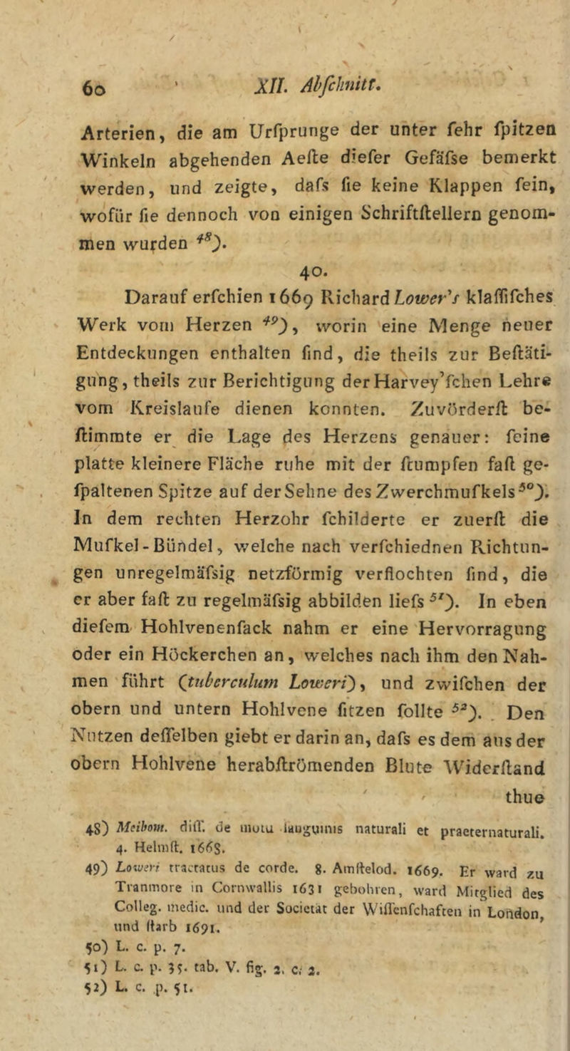 / 6o • Xn. Ahfihnkr, Arterien, die am Urfprunge der unter fehr fpitzen Winkeln abgehenden Aelle diefer Gefäfse bemerkt werden, und zeigte, dafs fie keine Klappen fein, wofür fie dennoch von einigen Schriftftellern genom- men wurden 40. Darauf erfchien 1669 Richard klalhfches Werk vorn Herzen worin 'eine Menge heuer Entdeckungen enthalten find, die theils zur Beftäti- gung, theils zur Berichtigung der HarveyYchen Lehre vom Kreisläufe dienen konnten. Zuvörderll be- ftimmte er die Lage des Herzens genauer: feine platte kleinere Fläche ruhe mit der fcumpfen fall ge- fpaltenen Spitze auf der Sehne des Zwerchmufkels^®^. ln dem rechten Herzohr fchilderte er zuerll die Mufkel - Bündel, welche nach verfchiednen Richtun- gen unregelmäfsig netzförmig verflochten find, die er aber fall zu regelmäfsig abbilden liefs ^0* ln eben diefera Hohlvenenfack nahm er eine Hervorragung oder ein Höckerchen an, welches nach ihm den Nah- men führt (tuberculum Loweri^^ und zwifchen der Obern und untern Hohlvene fitzen follte Den Nutzen defielben giebt er darin an, dafs es dem aus der Obern Hohlvene herabilrömenden Blute Widcrlland ' ' ' thue 4S) Meibom. dilV. de inuiu laugyinis naturali et praeternaturali. 4. Helnift. i66S. 49) Lo\ve)-f tractatus de corde. 8- Amitelod. 1669. Er ward zu Tranmore in Cornwallis 1631 gebohien, ward Mitglied des Colleg. medic. und der Societkt der Wiffenfehaften in Loftdon, und darb 1691. 50) L. c. p. 7. 51) L. c. p. 35. tab. V. fig. 3. c.' 3. 52) L. c. ,p. 51.