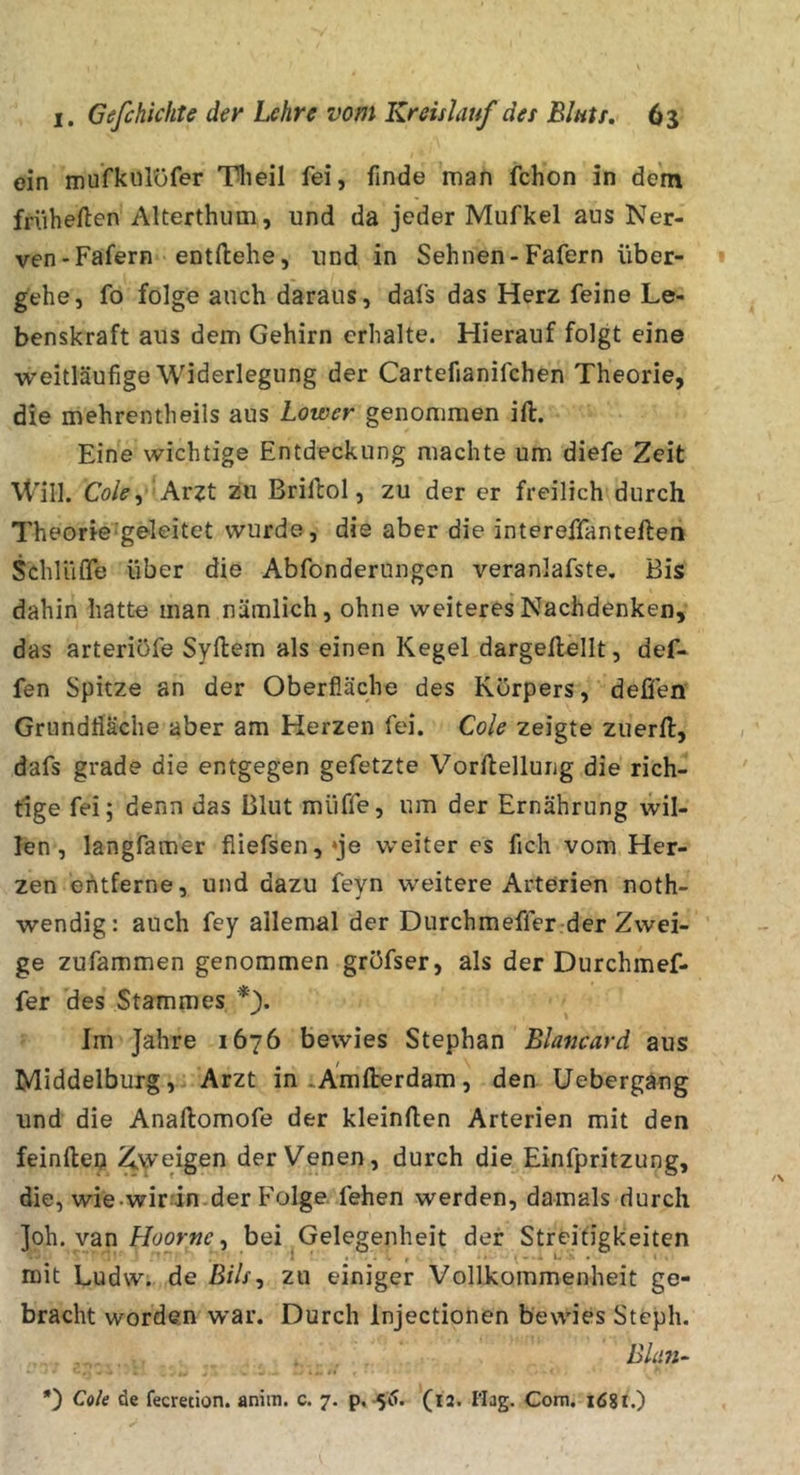ein mufkiüüfer Tlieil fei, finde man fchon in dem früheren Alterthum, und da jeder Mufkel aus Ner- ven-Fafern entfliehe, und in Sehnen-Fafern über- gehe, fo folge auch daraus, dafs das Herz feine Le- benskraft aus dem Gehirn erhalte. Hierauf folgt eine weitläufige Widerlegung der Cartefianifchen Theorie, die mehrentheils aus Lower genommen ift. Eine wichtige Entdeckung machte um diefe Zeit Will. Cö/^, Arzt zu Briftol, zu der er freilich durch Theorie-geleitet wurde, die aber die intereffanteften Schlüfle über die Abfonderungen veranlafste. Bis dahin hatte man nämlich, ohne weiteres Nachdenken, das arteriüfe Syftem als einen Kegel dargeftellt, def* fen Spitze an der Oberfläche des Körpers, defifen Grundfläche aber am Herzen fei. Cole zeigte zuerfl, dafs grade die entgegen gefetzte Vorftellung die rich- tige fei; denn das Blut muffe, um der Ernährung wil- len , langfamer fiiefsen,*je weiter es fich vom Her- zen entferne, und dazu feyn weitere Arterien noth- wendig: auch fey allemal der Durchmeffer der Zwei- ge zufammen genommen gröfser, als der Durchmef- fer des Stammes *\ ^ \ Im Jahre 1676 bewies Stephan Blancard aus Middelburg, Arzt in iÄmflrerdam, den üebergang und die Anaftomofe der kleinflen Arterien mit den feinfteo Zweigen der Venen, durch die Einfpritzung, die, wie.wir-'in.der Folge, fehen werden, damals durch ]oh. van , bei Gelegenheit der Streifigkeiten mit Ludw. de ß///, zu einiger Vollkommenheit ge- bracht worden war. Durch Injectionen bewies Stcph. Bhm-