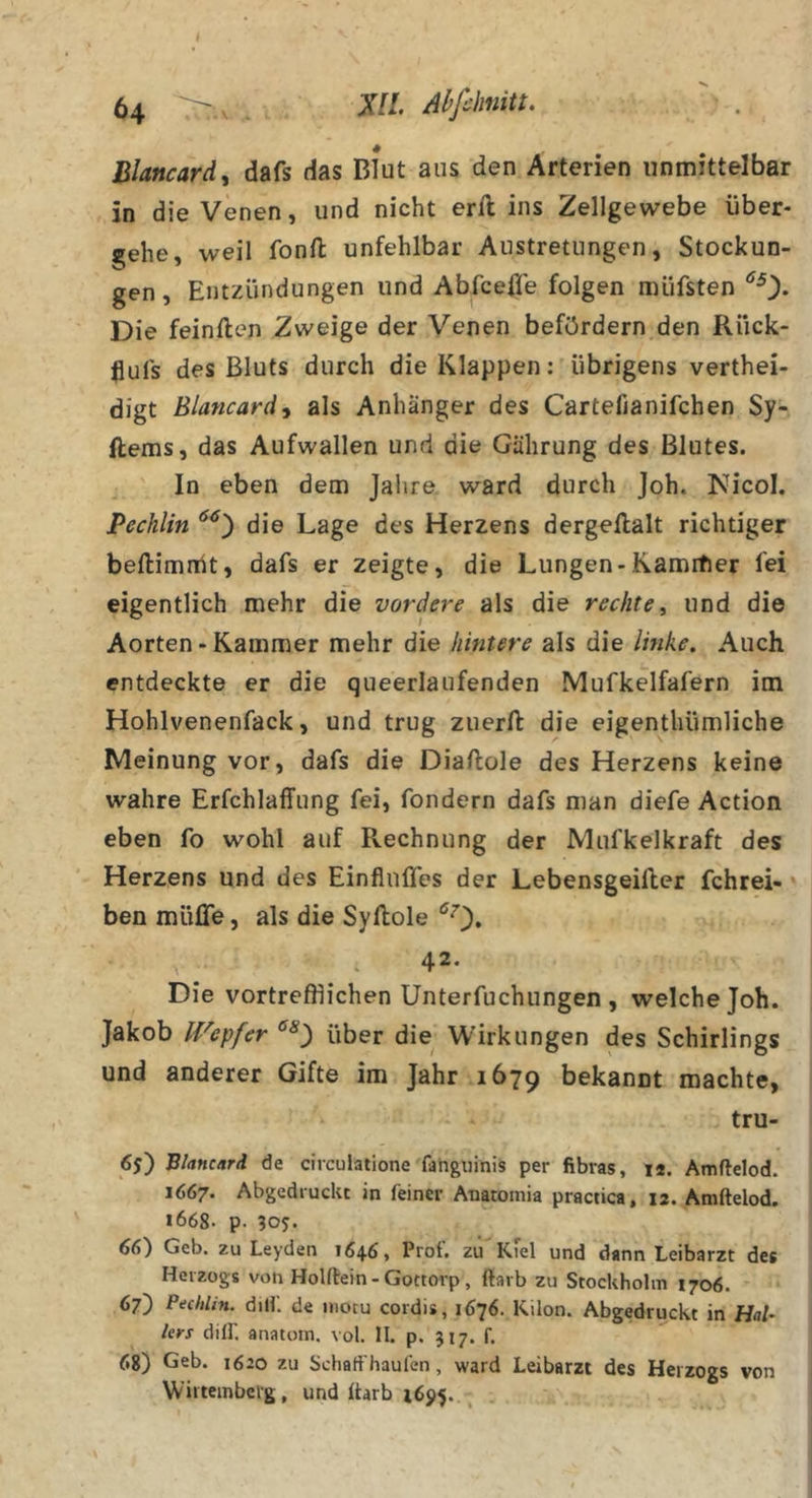 Blancard^ dafs das Blut aus den Arterien unmittelbar in die Venen, und nicht erft ins Zellgewebe über- gehe, weil fonft unfehlbar Austretungen, Stockun- gen , Entzündungen und Abfcefie folgen müfsten Die feinden Zweige der Venen befördern den Rück- flufs des Bluts durch die Klappen: übrigens verthei- digt Blancardy als Anhänger des Cartefianifchen Sy- ftems, das Aufwallen und die Gührung des Blutes. In eben dem Jahre ward durch joh. Nicol. Pechlin die Lage des Herzens dergeftalt richtiger beftimrüt, dafs er zeigte, die Lungen-Kamrfier fei eigentlich mehr die vordere als die rechte, und die Aorten-Kammer mehr die hintere als die linke. Auch entdeckte er die queerlaufenden Mufkelfafern im Hohlvenenfack, und trug zuerft die eigenthümliche Meinung vor, dafs die Diaftole des Herzens keine wahre Erfchlaffung fei, fondern dafs man diefe Action eben fo wohl auf Rechnung der JVlufkelkraft des Herzens und des EinflulTes der Lebensgeifier fchrei- * ben müffe, als die Syflole 42- Die vortrefflichen Unterfuchungen , welche Joh. Jakob IVepfer über die Wirkungen des Schirlings und anderer Gifte im Jahr 1679 bekannt machte, tru- 6j) Bhnc/tri de cireuiatione fahgiiinis per fibvas, i*. Amftelod. 1667* Abgedruckc in feiner Anatomia practica, 12. Amftelod. i668- p. 66) Geb. zu Leyden 1646, Prof, zu'Kiel und dann Leibarzt des Herzogs von Holftein - Gottorp, ftarb zu Stockholm 1706. 67) Pechlin. dilL de inocu cordis, 1676. Kilon. Abgedruckt in Hal- lers diir. anatom, vol. II. p. 517. f. 68) Geb. 1620 zu Schaff haufen, ward Leibarzt des Herzogs von W’irtembeig, und ftarb 1695.. ^