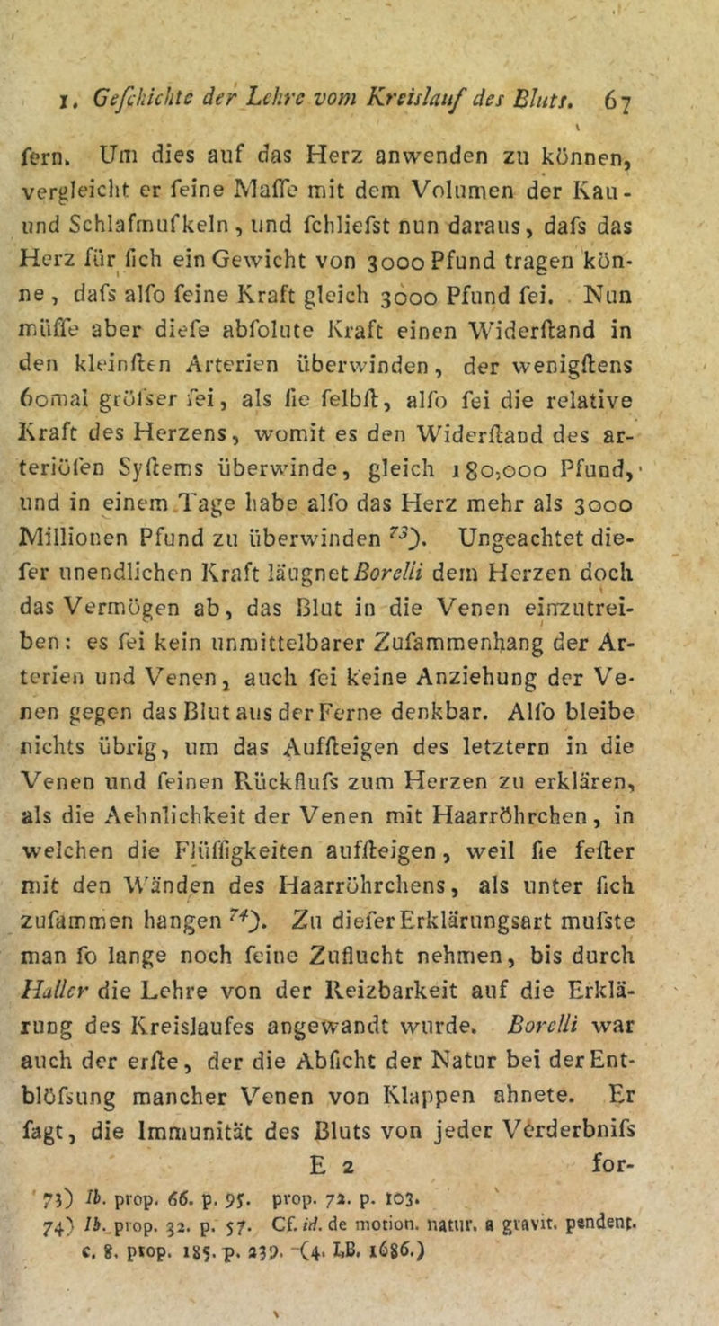 \ fern. Um dies auf das Herz anwenden zu können, vergleicht er feine Mafle mit dem Volumen der Kau- iind Schlafmufkeln, und fchliefst nun daraus, dafs das Herz für lieh ein Gewicht von 3000 Pfund tragen kön- ne , dafs alfo feine Kraft gleich 3600 Pfund fei. . Nun muffe aber diefe abfolute Kraft einen Widerftand in den kleinften Arterien überwinden, der wenigftens 6omal gröfser fei, als fie felbft, alfo fei die relative Kraft des Herzens, womit es den Widerftand des ar- teriüfen Syftems überwinde, gleich 180,000 Pfund,* und in einem Tage habe alfo das Herz mehr als 3000 JVlillionen Pfund zu überwinden Ungeachtet die- fer unendlichen Kraft läugnetßor^/// dem Herzen doch das Vermögen ab, das Blut in die Venen einzutrei- ben : es fei kein unmittelbarer Zufammenhang der Ar- terien und Venen, auch fei keine Anziehung der Ve- nen gegen das Blut aus der Ferne denkbar. Alfo bleibe nichts übrig, um das Auffteigen des letztem in die Venen und feinen Rückflufs zum Herzen zu erklären, als die Aehnlichkeit der Venen mit Haarröhrchen, in welchen die Flüfllgkeiten auffteigen , weil fie fefter mit den Wänden des Haarröhrchens, als unter fich zufammen hangen 0* 2u diefer Erklärungsart mufste man fo lange noch feine Zuflucht nehmen, bis durch Haller die Lehre von der Reizbarkeit auf die Erklä- rung des Kreislaufes angewandt wurde. BorcUi war auch der erfte, der die Abficht der Natur bei derEnt- blöfsung mancher Venen von Klappen ahnete. Er fagt, die Immunität des Bluts von jeder V&lt;^rderbnifs E 2 for- ' 7O th. prop. 66. p. 9?. prop. 7a. p. 103. 74) /J. piop. 32. p. 57. Cf. «&gt;/. de niotion. natur. a gvavit. pendent, c, piop. i85.p. a39. (4* kB. 1686.)