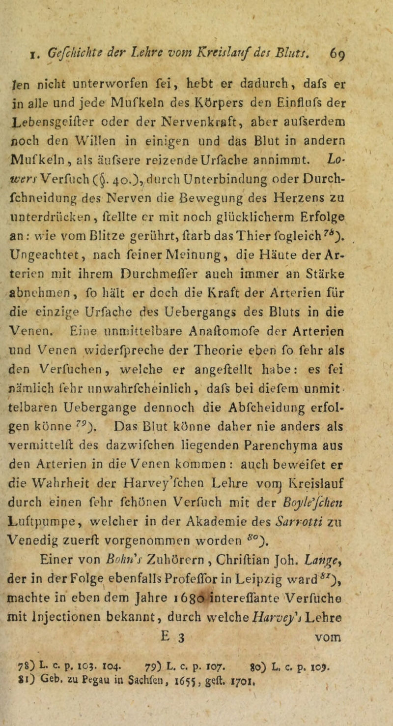 Jen nicht unterworfen fei, hebt er dadurch, dafs er in alle und jede Mufkeln des Körpers den Einflufs der Lebensgeifter oder der Nervenkreft, aber aufserdem noch den Willen in einigen und das Blut in andern Mufkeln, als äufsere reizendeUrfache annimmt. Lo* V'erfuch (§. 40.), durch Unterbindung oder Durch- fchneidung des Nerven die Bewegung des Herzens zu unterdrücken, fcellte er mit noch glücklicherm Erfolge an; wie vom Blitze gerührt, Harb das Thier fogleich^^). Ungeachtet, nach feiner Meinung, die Häute der Ar- terien mit ihrem Durchmeffer auch immer an Stärke abnehmen, fo liält er doch die Kraft der Arterien für die einzige Urfache des Uebergangs des Bluts in die Venen. Eine unmittelbare Anaftomofe der Arterien und Venen widerfpreche der Theorie eben fo fehr als den Verfuchen, welche er angeflellt habe: es fei nämlich fehr unwahrfcheinlich, dafs bei diefem unmit- telbaren Uebergange dennoch die Abfeheidung erfol- gen könne Das Blut könne daher nie anders als vermitteln des dazwifchen liegenden Parenchyma aus den Arterien in die Venen kommen : auch bewdifet er die Wahrheit der Harvey’fchen Lehre vonj Kreislauf durch einen fehr fchönen Verfuch mit der Boylefchen Luftpumpe, welcher in der Akademie des Sarrotti zu Venedig zuerfl: vorgenommen worden Einer von Bolm's Zuhörern , Chrillian Joh. LangCy der in der Folge ebenfalls ProfefTor in Leipzig ward^^_), machte in eben dem Jahre lögo interelTante Verfuche mit Injectionen bekannt, durch welcheLehre E 3 vom 78) L. c. p. 103. 104. 79) L. c. p. 107. 80) L. c. p. loj. *0 Geb. zu Pegau in Sachfeii, 1655, geft, 1701.