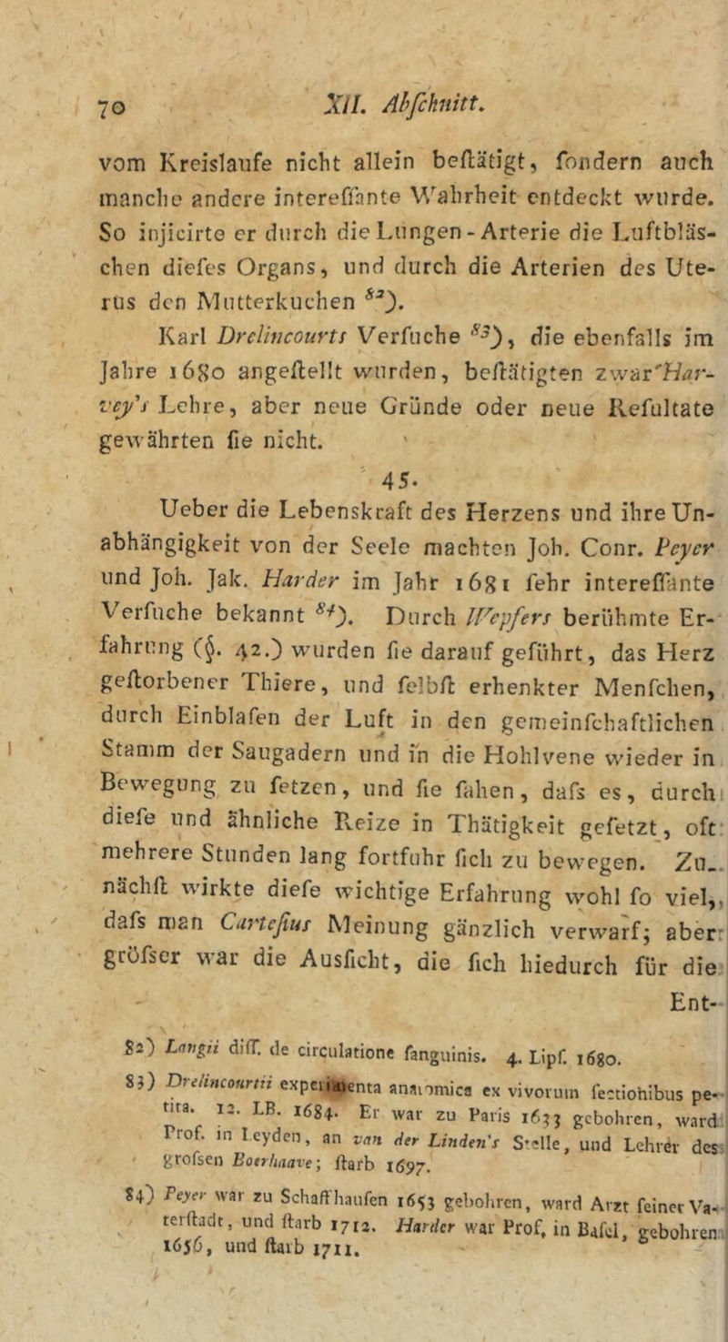 vom Kreisläufe nicht allein betätigt, fondern auch manche andere interefihnte Wahrheit entdeckt wurde. So injicirte er durch die Lungen - Arterie die Liiftbläs- chen diefes Organs, und durch die Arterien des Ute- rus den Mutterkuchen Karl Drelincourts Verfuche die ebenfalls im Jahre i6S’o angeftellt wurden, betätigten zwäi'Har- vejy'i hchve ^ aber neue Gründe oder neue Refultate gewährten fie nicht. ' 45. Ueber die Lebenskraft des Herzens und ihreUn- / abhängigkeit von der Seele machten Joh. Conr. teycr und Joh. Jak. Harder im Jahr lögi fehr intereflante Verfuche bekannt Durch IFc'pfers berühmte Er- fahrung (^. 42.) wurden fie darauf geführt, das Herz getorbener Thiere, und felbfi: erhenkter Menfchen, durch Einblafen der Luft in den gemeinfehaftlichen Stamm der Saugadern und in die Hohlvene wieder in Bewegung zu fetzen, und fie fahen, dafs es, durchi diefe und ähnliche Pveize in Thätigkeit gefetzt, oft: mehrere Stunden lang fortfuhr fich zu bewegen. Zn_. nächll wirkte diefe wichtige Erfahrung wohl fo viel,, dafs man Caneßus Meinung gänzlich verwarf; aber:: gröfscr war die Ausficht, die fich hiedurch für dieij Ent-j \ I Sa) Langii difT. de circulatione fanguinis. 4. Lipf. lögo. | 8?) Drdincourni expevifc^nta anatomica ex vivorum fectiohlbus pe- ; nra. i_. LB. 1634. Ei war zu Paris gebohren, ward ( Prof, in Leyden, an van der Linden's Stelle, und Lehrör des&gt;l grofsen Eotrlmave; ftarb 1697.* 84) Peyer war zu Schaft häufen 16^} gebohren, ward Arzt feiner Va.t-| ^ terftadt, und ftarb 1712. Harder war Prof, in Bafel, gebohren i , 1656, und ftarb ign. &gt;