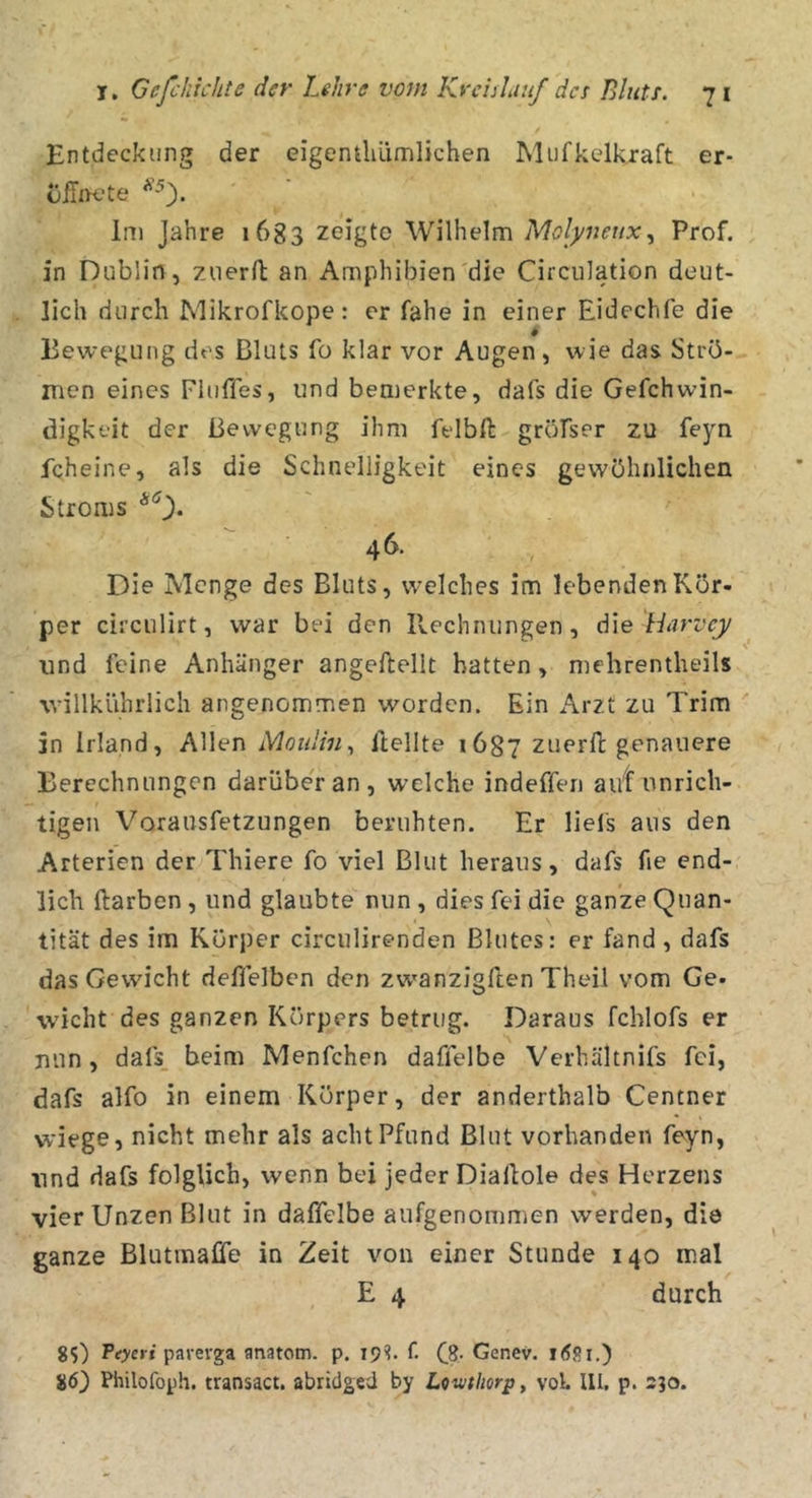 Entdeckung der eigentliüoilichen Mufkelkraft er- Im Jahre 1683 zeigte Wilhelm Molyneux^ Prof, in Dublin, zuerft an Amphibien'die Circulation deut- lich durch Mikrofkope : er fahe in einer Eidechfe die Bewegung des Bluts fo klar vor Augen, wie das Strö- men eines FIulTes, und bemerkte, dafs die Gefchwin- digkeit der Bewegung ihm felbft gröfser zu feyn fcheine, als die Schnelligkeit eines gewöhnlichen Stroms *0* 46. Die Menge des Bluts, welches im lebenden Kör- per circulirt, war bei den Rechnungen, die Harvej/ und feine Anhänger angeftellt batten, mehrentheils willkührlich angenommen worden. Ein Arzt zu Trim in Irland, Allen Moulin^ Itellte 1687 zuerft genauere Berechnungen darübe'r an , welche indeffen ai/f unrich- tigen Vorausfetzungen beruhten. Er liel's aus den Arterien der Thiere fo viel Blut heraus, dafs fie end- lich ftarben , und glaubte nun , dies fei die ganze Quan- tität des im Körper circulirenden Blutes: er fand , dafs das Gewicht deffelben den zwanzigften Theil vom Ge- wicht des ganzen Körpers betrug. Daraus fchlofs er nun, dafs_ beim Menfchen daffelbe Verhältnifs fei, dafs alfo in einem Körper, der anderthalb Centner wiege, nicht mehr als acht Pfund Blut vorhanden feyn, und dafs folglich, wenn bei jeder Dialtole des Herzens vier Unzen Blut in daffelbe aufgenommen werden, die ganze Blutmaüe in Zeit von einer Stunde 140 mal E 4 durch 85) Feyeri paveiga anatom. p. 19?. f. fg. Genev. 86) Philofoph. transact. abriclged by Lewthorp, vol. III. p. 230.