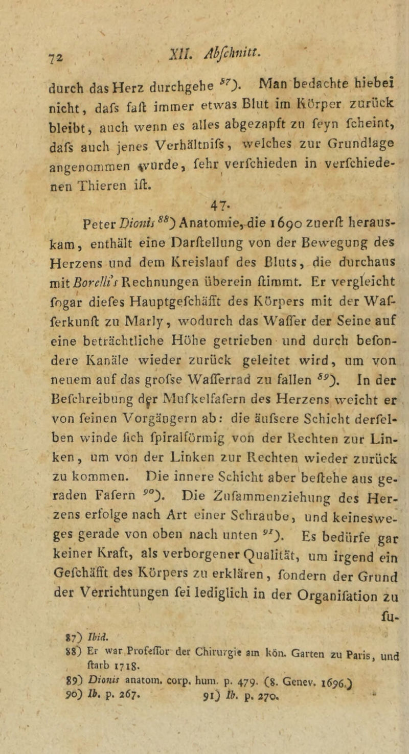 durch das Herz durchgehe ^0- bedachte hiebei nicht, dafs fall immer etwas Blut im Körper zurück bleibt, auch wenn es alles abgezapft zu feyn fcheint, dafs auch jenes Verhältnifs, welches zur Grundlage angenommen ^vurde, fehr verfchieden in verfchiede- nen Thieren id:. 47- ' Peter Bionis Anatomie, die 1690 zuerfl: heraus- kam, enthält eine Darftellung von der Bewegung des Herzens und dem Kreislauf des Bluts, die durchaus mit Rechnungen überein (limmt. Br vergleicht fngar diefes Hauptgefchäfft des Körpers mit der Waf- ferkunft zu Marly, wodurch das Wafier der Seine auf eine beträchtliche Höhe getrieben und durch befon- dere Kanäle wieder zurück geleitet wird, um von neuem auf das grofse Waflerrad zu fallen In der Befchreibung dj'r Mufkelfafern des Herzens weicht er von feinen Vorgängern ab: die äufscre Schicht derfel- ben winde fich fpiralförmig von der Rechten zur Lin- ken , um von der Linken zur Rechten wieder zurück zu kommen. Die innere Schicht aber'beftehe aus ge- raden Fafern ^0« Die Zufammenziehung des Her- zens erfolge nach Art einer Schraube, und keineswe- ges gerade von oben nach unten ^0- Es bedürfe gar keiner Kraft, als verborgener Qualität, um irgend ein Gefchäfft des Körpers zu erklären, fondern der Grund der Verrichtungen fei lediglich in der Organifation zu fu- 87) Ibiti. 88) Er war Profeflbr der Chirurgie am körr. Garten zu Paris, und ftarb 1718. 89) Dioitis anatoin. corp, hum. p. 479. (g. Genev. 1696.) 90) Ib. p. 267. 91) Ut, p, 270,