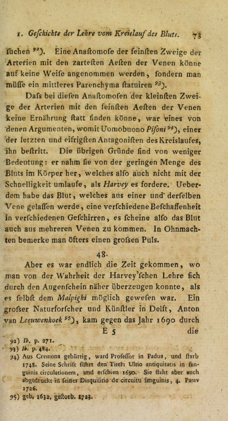Tuchen Eine Anaftomofe der feinften Zweige der Arterien mit den zarteften Aeften der Venen könne auf keine Weife angenommen werden, fondern man müße ein mittleres Parenchyma ftatuiren Dafs bei diefen Anallomofen 'der kleinften Zwei- ge der Arterien mit den feinften Aeften der Venen keine Ernährung ftatt finden könne, war meines von denen Argumenten, womit üomobnono Pifoni einer der letzten und eifrigften Antagoniften des Kreislaufes, ihn beftritt. Die übrigen Gründe find von weniger Bedeutung: er nahm fie von der geringen Menge des Bluts im Körper her, welches alfo auch nicht mit der Schnelligkeit umlaufe, alses fordere, üeber- dem habe das Blut, welches aus einer und' derfelben Vene gelaflen werde, eine verfchiedeneBefchaffenheit in verfchiedenen Gefchirren, es fcheine alfo das Blut auch aus mehreren Venen zu kommen, ln Ohnmäch- ten bemerke man öfters einen grofsen Puls. 48* Aber es war endlich die Zeit gekommen, wo man von der Wahrheit der Harvey’fchen Lehre fich durch den Augenfehein näher überzeugen konnte, als es felbft dem Malpighi möglich gewefen war. Ein grofser Naturforfcher und Künftler in Delft, Anton van Leeuwenhoek ^ kam gegen das Jahr 1690 durch Es die 92) Ib. p. 271. * 9?) ib. p. 4K+. ' ' ■ ' ' . 94) Aus Cremona gebürtig, ward ProfelTor in Padua, und ftarb 1748. Seine Schrift führt den Titeh Ultio antiquitatis in fan- guinis ciiculationem, und eifchien 1690. Sie Iteht aber auch abgedruckt iii feiner Disquifitio de' cireuitu fanguinis, 4. Patav 1726. 95) S^h, 1652, geftotb. 1724.