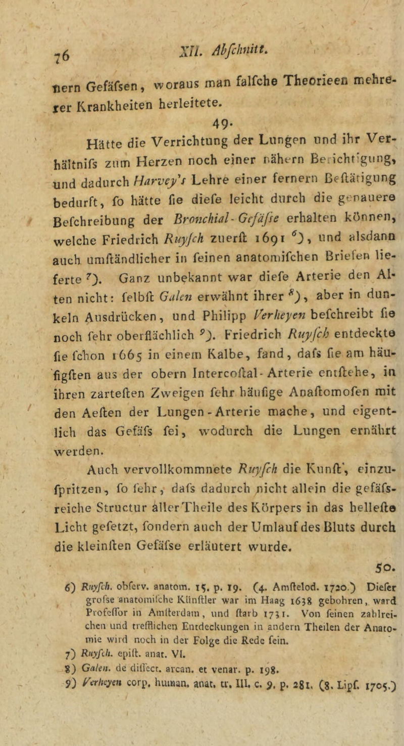^5 Xn. AhfchniiU tiern Gefäfsen, woraus man falfche Theorieen mehre- rer Krankheiten herleitete. 49- Hätte die Verrichtung der Lungen und ihr Ver- hältnifs zum Herzen noch einer nähern Berichtigung, und dadurch Harvefi Lehre einer fernem ßeftärigung bedurft, fo hätte fie diefe leicht durch die genauere Befchreibung der Br07ichial- Gefäße erhalten können, welche Friedrich Ruyjch zuerft 1691 , und alsdann auch umftändlicher in feinen anatoniifchen Briefen lie- ferte 0« Ganz unbekannt war diefe Arterie den Al- ten nicht: felblt Galen erwähnt ihrer aber in dun- keln Ausdrücken, und Philipp l^erheyen he{c\iie\ht fie noch fehr oberflächlich Friedrich Ruyfeh entdeckte fie fchon 1665 in einem Kalbe, fand, dafs fie am häu- figften aus der obern Intercollal-Arterie entliehe, in ihren zartellen Zweigen fehr häufige Anallomofen mit den Aellen der Lungen - Arterie mache, und eigent- lich das Gefäfs fei, wodurch die Lungen ernährt werden. Auch vcrvollkommnete Ruyfeh die Kunll*, cinzii- fpritzen, fo fehr,* dafs dadurch nicht allein die gefäfs- reiche Structur allerTheile des Körpers in das hellello Licht gefetzt, fondern auch der Umlauf des Bluts durch die kleinllen Gefäfse erläutert wurde. . • 50. 6) Rnyfdi. obferv. anatom. 15. p. 19. (4. Amftelod. 1720.^ Diefcr grofse anatomilche Künftler war im Haag i6j8 gebohren, ward Piofenbr in Amlterdam, und ftarb 1751. Von feinen zahlrei- chen und trefflichen Entdeckungen in andern Theilen der Anato- mie wird noch in der Folge die Rede fein. 7) RuyRIi- epilb anat. VI. 8) Gnien. de dilfect. avean. et venar. p. 198, 9) f'irheyen corp, human, anat. tr. Ul. c. 9. p. 281. (8- Lpf. 1705.)