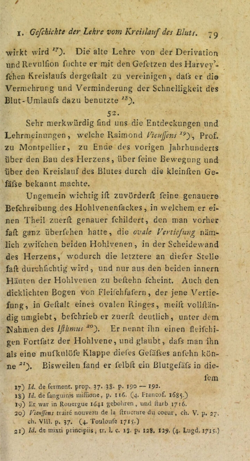 / I. Gefchichte der Lehre vom Kreislauf des Bluts, 79 wirkt wird '0* Die alte Lehre von der Derivation und Pveviilfion fiichte er mit den Geletzen desHarvey’- fchen Kreislaufs dergeftalt zu vereinigen , dals er di© Vermehrung und Verminderung der Schnelligkeit des Blut-Umlaufs dazu benutzte 52. Sehr merkwürdig find uns die Entdeckungen und Lehrmeinungen, wQlche V^diimoi\d Kieußhis Prof, zu Montpellier, zu Ende des vorigen Jahrhunderts über den Bau des Herzens, über feine Bewegung und über den Kreislauf des Blutes durch die kleinften Ge- fäfse bekannt machte. Ungemein wichtig ifl zuvörderft feine genauere Befchreibung des Hohlvenenfackes, in welchem er ei- nen Theil zuerfl genauer fchildert, den man vorher fall ganz überfehen hatte, die ovale Vertiefung näm- lich zwilchen beiden Hohlvenen , in der Scheidewand des Herzens, wodurch die letztere an diefer Stelle fall durchfichtig' wird, und nur aus den beiden innern Häuten der Hohlvenen zu beftehn fcheint. Auch den dicklichten Bogen von Fleifchfafern, der jene Vertie- fung, in Gefialt eines ovalen Ringes, meift vollllän- digiimgiebt, befchrieb er zuerft deutlich, unter dem lüahmen des Iflhmus Er nennt ihn einen fieifchi- gen Fortfatz der Hohlvene, und glaubt, dafs man ihn als eine mufkulöfe Klappe diefes Gefäfses anfehn kön- ne ■“*). Bisweilen fand er felbft ein Blutgefäfs in die- fem 17) hi. de fermenr, prop. 97. 38* P* 19^ — 192. 18) Id. de fanguints niifiione, p. nf,. (4. Francof. 1685.) ly) Er war in Rouergue 1Ö41 gebohren, und itarb 1716. 20) Vituffens traite nouveau de la firucrure du coeur, ch. V. p. 27. ch. VUl. p. 37. (4. Touloufe 17ij.)