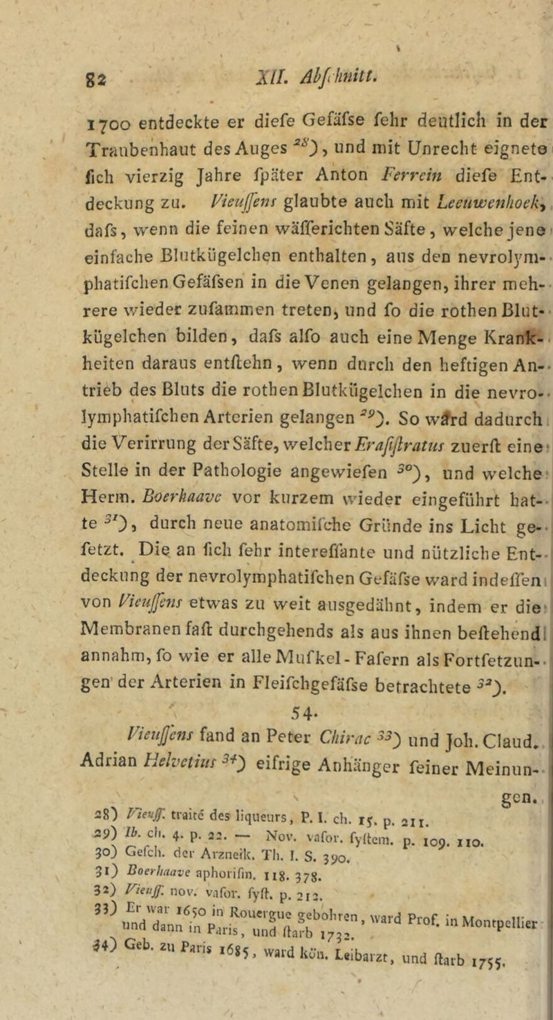 1700 entdeckte er diefe Gefäfse fehr deutlich in der Traubenhaut des Auges und mit Unrecht eignete fich vierzig Jahre fpäter Anton Ferrcin diefe Ent- deckung zu. Vieußens glaubte auch mit Leeuwenhoeky, dafs, wenn die feinen wäfferichten Säfte, welche jene 1 einfache Blutkügelchen enthalten, aus den nevrol}^!-* phatifchen Gefäfsen in die Venen gelangen, ihrer meh- rere wieder zufammen treten, und fo die rothenßlut-- kügelchen bilden, dafs alfo auch eine Menge Krank-, heiten daraus entftehn, wenn durch den heftigen An-, trieb des Bluts die rothenBlutkügelchen in die nevro-. lymphatifchen Arterien gelangen So w^d dadurch, die Verirrung der Säfte, welcher zuerfl: eine* Stelle in der Pathologie angewiefen ^°), und welche* Herrn. Boerhaave vor kurzem wieder eingeführt hat-- te durch neue anatomifche Gründe ins Licht ge-- fetzt. Die an fich fehr intereffante und nützliche Ent-- deckung der nevrolymphatifchen Gefäfse ward indeffeni von Fieußns etwas zu weit ausgedähnt, indem er die* Membranen fall durchgehends als aus ihnen bellehendl annahm, fo wie er alle Mufkcl-Fafern als Fortfetzun-. gen' der Arterien in Fleifchgefäfse befrachtete 54- ^ Fiettßhis fand an Peter Chirnc 33) und Joh. Claud. 1 Adrian Helvctim 3*) eifrige Anhänger feiner Meinun-- 1 rieuJT. traitc des liqueiirs, P. I. ch. ij. p. 211. 29) Ik cU. 4. p. 22. ~ xNov. vafor. fy(tem. p. 109. iio. 303 Gefell, der Arzneik. Th. I. S. 390. 31) Boeyhaave aphorifin. Ii8. 378. 32) nov. v.ifor. fyft. p. ä4) Geb. .6,5.