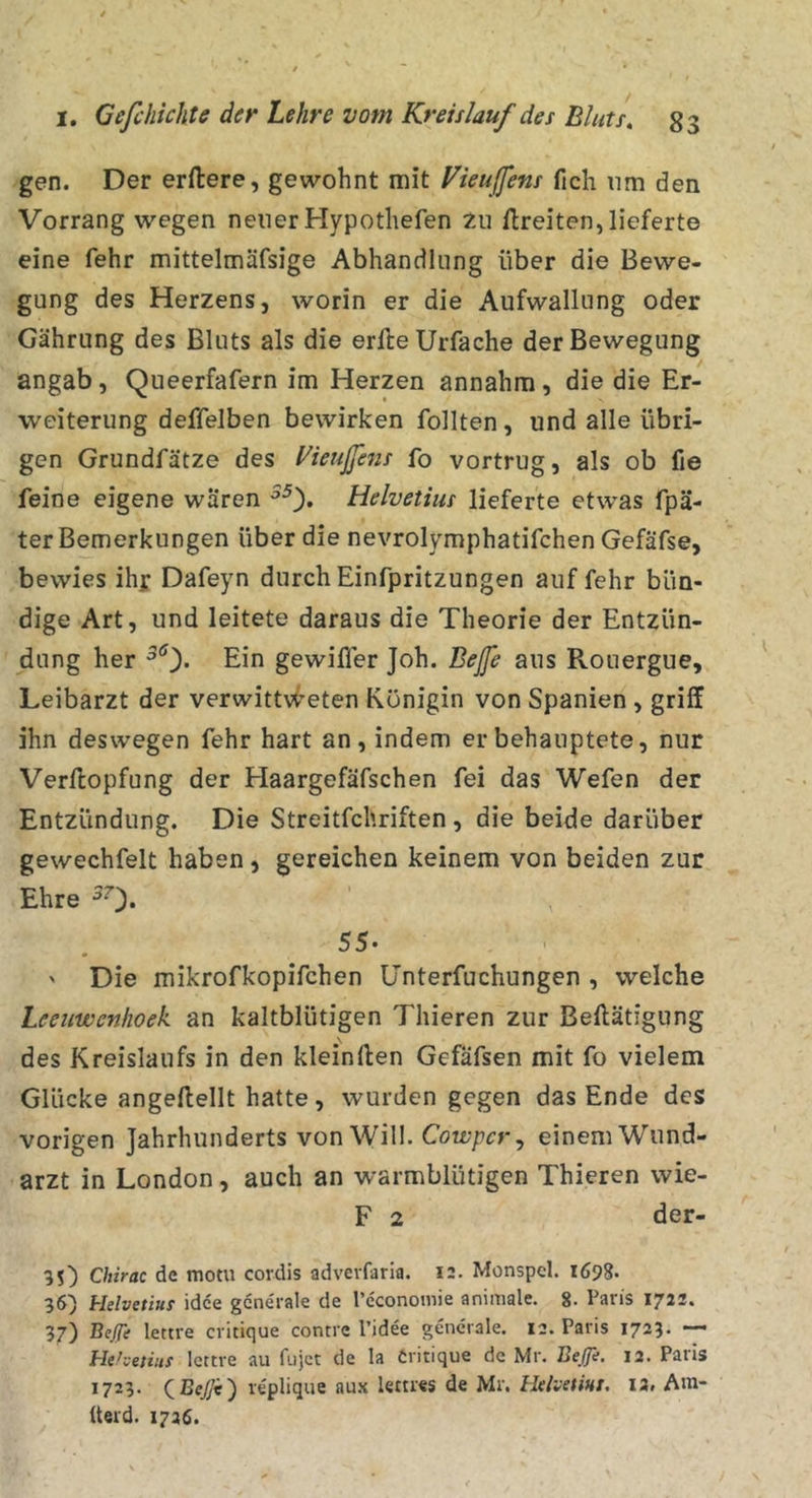 gen. Der erftere, gewohnt mit Vieußens fich nm den Vorrang wegen neuer Hypothefen Zu flreiten, lieferte eine fehr mittelmäfsige Abhandlung über die Bewe- gung des Herzens, worin er die Aufwallung oder Gährung des Bluts als die erlleUrfache der Bewegung angab, Queerfafern im Herzen annahm, die die Er- weiterung deffelben bewirken follten, und alle übri- gen Grundfätze des yieußens fo vortrug, als ob fie feine eigene waren Helvetius lieferte etwas fpä- ter Bemerkungen über die nevrolymphatifchen Gefäfse, bewies ihj: Dafeyn durch Einfpritzungen auf fehr bün- dige Art, und leitete daraus die Theorie der Entzün- dung her Ein gewiller Joh. Beße aus Rouergue, Leibarzt der verwittv^^eten Königin von Spanien, griff ihn deswegen fehr hart an, indem er behauptete, nur Verftopfung der Haargefäfschen fei das Wefen der Entzündung. Die Streitfchriften, die beide darüber gewechfelt haben , gereichen keinem von beiden zur Ehre ^0* ^ 55. ' Die mikrofkopifchen ünterfuchungen , welche Leeuwenhoek an kaltblütigen Thieren zur Beftätigung des Kreislaufs in den kleinften Gefäfsen mit fo vielem Glücke angeftellt hatte, wurden gegen das Ende des vorigen Jahrhunderts von Will. Cowper y einem Wund- arzt in London, auch an warmblütigen Thieren wie- F 2 der- 35) Chirac de mot« cordis adverfaria. 12. Monspel. 1698. 36) Helvetiuf idee generale de Teconomie animale. 8. Paris 1722. 37) Bejft lettre critique contre l’idee generale. 12. Paris 1723* “* Hthetiiis lettre au fujet de la Critique de Mr. Beße. 12. Paris 1723. leplique aux lettres de Mr. Helvetiut. I2. Am- üerd. 1726.