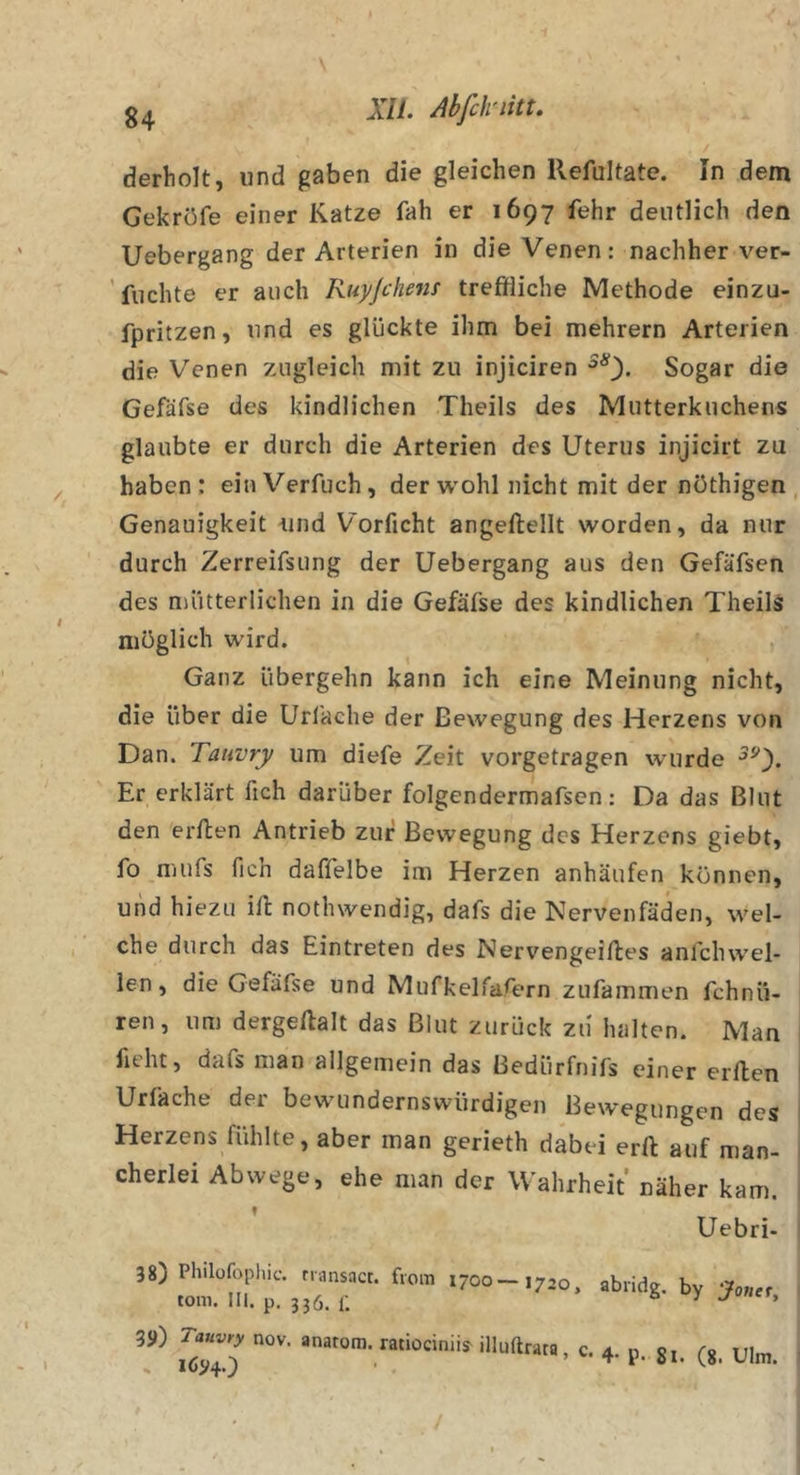 . / derholt, und gaben die gleichen llefultate. In dem Gekröfe einer Katze fah er 1697 fehr deutlich den Uebergang der Arterien in die Venen: nachher ver- ’fiichte er auch Ruyjchenf treffliche Methode einzü- fpritzen, und es glückte ihm bei mehrern Arterien die Venen zugleich mit zu injiciren Sogar die Gefäfse des kindlichen Theils des Mutterkuchens glaubte er durch die Arterien des Uterus injicirt zu haben : ein Verfuch, der wohl nicht mit der nöthigen Genauigkeit und Vorficht angeftellt worden, da nur durch Zerreifsung der Uebergang aus den Gefäfsen des mütterlichen in die Gefäfse des kindlichen Theils möglich wird. , Ganz übergehn kann ich eine Meinung nicht, die über die Url'ache der Bewegung des Herzens von Dan. Tatwrjf um diefe Zeit vorgetragen wurde Er erklärt fich darüber folgendermafsen: Da das Blut den erflen Antrieb zur Bewegung des Herzens giebt, fo nuifs fich daffelbe im Herzen anhäufen können, und hiezu ill nothwendig, dafs die Nervenfäden, wel- che durch das Eintreten des Nervengeiftes anfclnvel- ien, die Gefäfse und Mufkelfafern zufammen fchnü- ren, um dergeftalt das Blut zurück zu halten. Man ficht, dafs man allgemein das Bedürfnifs einer erllen Urfache der bewundernswürdigen Bewegungen des Herzens fühlte, aber man gerieth dabei erft auf man- cherlei Abwege, ehe man der Wahrheit' näher kam. Uebri- 38) Philofophic. fi-dnsnct. fiom 1700 — tom. III. p, 336. i; 1720, abridg. by 'Jonet, 39) Tauvry nov. anarom. ratiociniis^ illuftrata 4- p. 81. (8. Ulm. /
