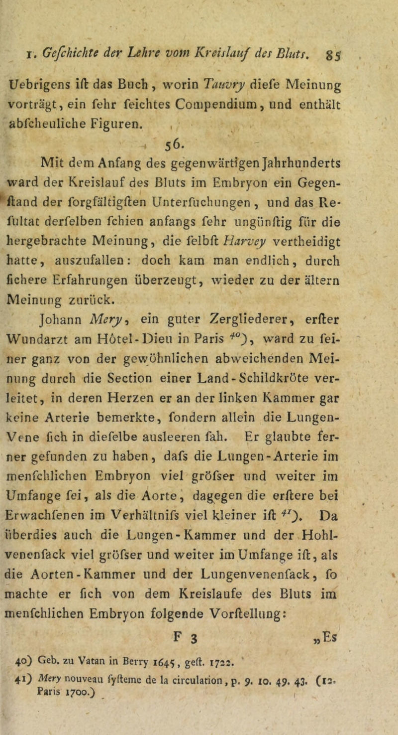 Uebrigens ift das Buch , worin Tauvry diele Meinung vorträgt, ein fehr feichtes Compendium, und enthält abfcheuliche Figuren. , 4 56. Mit dem Anfang des gegenwärtigen Jahrhunderts ward der Kreislauf des Bluts im Embryon ein Gegen- ' ftand der forgfältigften Unterfuchungen , und das Re- lultat derfelben fehlen anfangs fehr ungiinftig für die hergebrachte Meinung, die ielhk Harvey vertheidigt hatte, auszufallen; doch kam man endlich, durch fjchere Erfahrungen überzeugt, wieder zu der altern Meinung zurück. Johann Mery, ein guter Zergliederer, erfter Wundarzt am Hötel-Dieu in Paris ward zu fei- ner ganz von der gewöhnlichen abweichenden Mei- nung durch die Section einer Land-Schildkröte ver- leitet, in deren Herzen er an der linken Kammer gar keine Arterie bemerkte, fondern allein die Lungen- Vene fich in diefelbe ausleeren fah. Er glaubte fer- ner gefunden zu haben, dafs die Lungen-Arterie im menfclilichen Embryon viel gröfser und weiter im Umfange fei, als die Aortej dagegen die erftere bei Erwachfenen im Verhältnifs viel kleiner ift Da überdies auch die Lungen-Kammer und der Hohl- venenfack viel gröfser und weiter im Umfange ift, als die Aorten - Kammer und der Lungenvenenfack, fo machte er fich von dem Kreisläufe des Bluts im menfchlichen Embryon folgende Vorftellung: F 3 «Fs 40) Geb. zu Vatan in Berry 1645, geft. 1723. * 41) Mery nouveau fyfteme de la circularion, p. 9. lo. 49. 43. (l3. Paris 1700.) ,