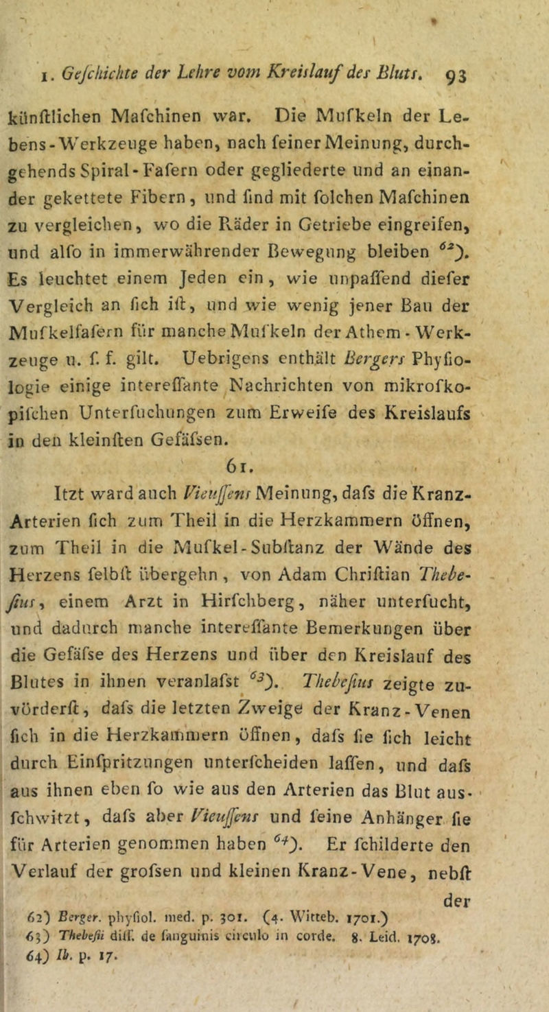 künftlichen Mafchinen war. Die Mufkeln der Le- bens-Werkzeuge haben, nach feiner Meinung, durch- gehends Spiral-Fafern oder gegliederte und an einan- der gekettete Fibern, und find mit folchen Mafchinen zu vergleichen, wo die Räder in Getriebe eingreifen, und alfo in immerwährender Bewegung bleiben Es leuchtet einem Jeden ein , wie unpaffend diefer Vergleich an fich ilt, und wie wenig jener Bau der Mufkelfafern für manche Mufkeln der Athem - Werk- zeuge u. f. f. gilt. Uebrigens enthält Bes^gers Phyfio- logie einige intereffante Nachrichten von mikrofko- pifchen Unterfuchungen zum Erweife des Kreislaufs in den kleinflen Gefäfsen. 61. Itzt ward auch Fienjfens Melmmg, dafs die Kranz- Arterien fich zum Theil in die Herzkammern öffnen, zum Theil in die Mufkel- Subftanz der Wände des H erzens felbft übergehn, von Adam Chriftian Thebe- fius ^ einem Arzt in Hirfchberg, näher unterfucht, und dadurch manche intereffante Bemerkungen über die Gefäfse des Herzens und über den Kreislauf des Blutes in ihnen veranlafst Thebefius zeigte zu- vörderft, dafs die letzten Zweige der Kranz-Venen fich in die Herzkammern öffnen, dafs fie fich leicht durch Einfpritzungen unterfcheiden laffen, und dafs aus ihnen eben fo wie aus den Arterien das Blut aus- fchwitzt, dafs aber Kicujfcns und feine Anhänger fie für Arterien genom.men haben Er fchilderte den Verlauf der grofsen und kleinen Kranz-Vene, nebll der 62') Berger, pliyfiol. nied. p. 301. (4. Witteb. 1701.) 65) Thebefii dilf. de fiinguinis ciiculo in corde. 8- Leid. 170?. 64) Ib. p. 17‘