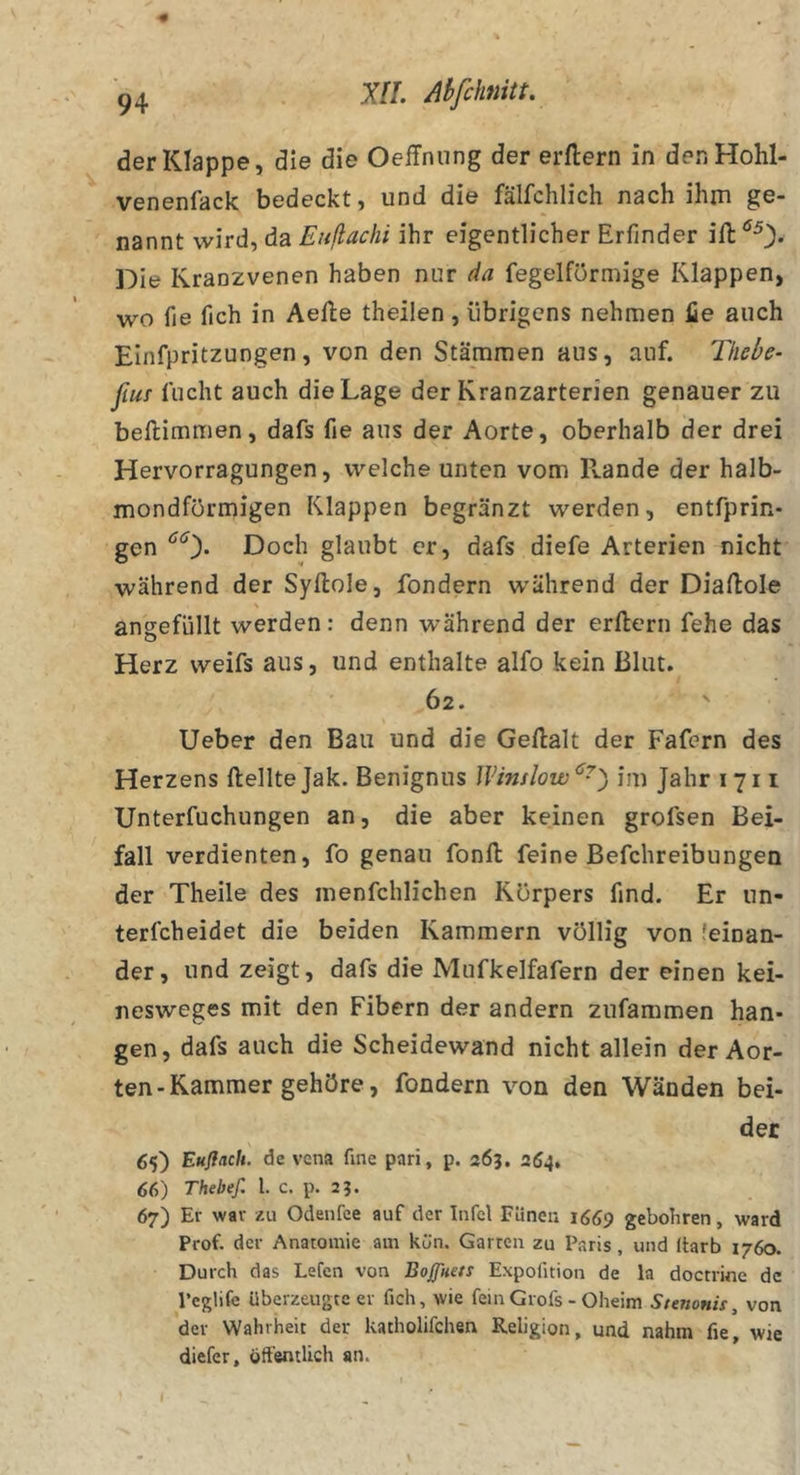 der Klappe, die die Oeffniing der erftern in denHohl- venenfack bedeckt, und die fälfchlich nach ihm ge- nannt wird, da Eitßachi ihr eigentlicher Erfinder Die Kranzvenen haben nur da fegeiförmige Klappen, wo fie fich in Aefte theilen , übrigens nehmen lie auch Elnfpritzungen, von den Stämmen aus, auf. Thebe^ fim flicht auch die Lage der Kranzarterien genauer zu beftimmen, dafs fie aus der Aorte, oberhalb der drei Hervorragungen, welche unten vom Rande der halb- mondförmigen Klappen begränzt werden, entfprin- gen ^0* Doch glaubt er, dafs diefe Arterien nicht während der Syftole, fondern während der Diaftole angefüllt werden: denn während der erftern fehe das Herz weifs aus, und enthalte alfo kein Blut. 62. Ueber den Bau und die Geftalt der Fafern des Herzens ftellteJak. Benignus Winslow^^) im Jahr 1711 Unterfuchungen an, die aber keinen grofsen Bei- fall verdienten, fo genau fonft feine Befchreibungen der Theile des menfchlichen Körpers find. Er un- terfcheidet die beiden Kammern völlig von feinan- der, und zeigt, dafs die Mufkelfafern der einen kei- nesweges mit den Fibern der andern zufammen han- gen, dafs auch die Scheidewand nicht allein der Aor- ten-Kammer gehöre, fondern von den Wänden bei- der 65) Eufiach. de vcna fine pari, p. 263. 264, 66) Thebef. l. c. p. 23. 67) Er war zu Odenfee auf der Infcl Fünen 1669 geboliren, ward Prof, der Anatomie am kön. Garten zu Paris, und Itarb 1760. Durch das Lefen von Boßken Expofition de la doctrine de l’eghfc überzeugte er fich, wie feinGrofs - Oheim Stenonis, von der Wahrheit der katholifchen Religion, und nahm fie, wie diefer, öffentlich an. I