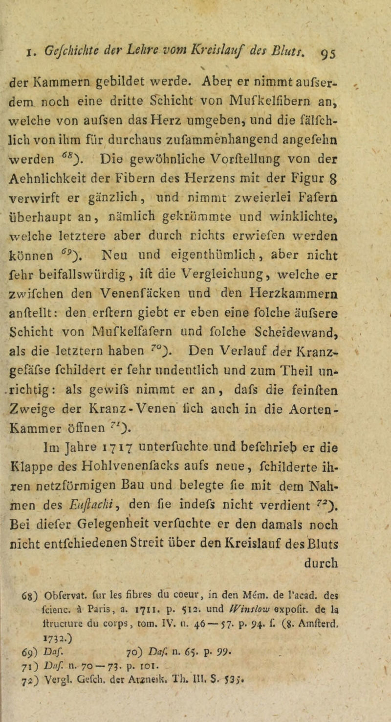 der Kammern gebildet werde. Aber er nimmt außer- dem noch eine dritte Schicht von Mufkelfibern an, welche von aufsen das Herz umgeben, und die fälfch- lichvonihm für durchaus zufammenhangend angefehn werden Die gewöhnliche Vorftellung von der Aehnlichkeit der Fibern des Herzens mit der Figur 8 verwirft er gänzlich, und nimmt zweierlei Fafern überhaupt an, nämlich gekrümmte und winklichte, welche letztere aber durch nichts erwiefen werden können Neu und eigenthümlich, aber nicht fehr beifallswiirdig, ift die Vergleichung, welche er zwifchen den Venenfäcken und den Herzkammern anftellt: den erftern giebt er eben eine folche äufsere Schicht von Mufkelfafern und folche Scheidewand, als die letztem haben Den Verlauf der Kranz- gefäfse fchildert er fehr undeutlich und zum Theil un- .richtig: als gewifs nimmt er an, dafs die feinllen Zweige der Kranz-Venen lieh auch in die Aorten- Kammer öffnen ^0* Im Jahre 1717 unterfuchte und befchrieb er die Klappe des Hohlvenenfacks aufs neue, fchilderte ih- ren netzförmigen Bau und belegte fie mit dem Nah- men des Eufiachij den fie indefs nicht verdient ^'*3. Bei diefer Gelegenheit verföchte er den damals noch nicht entfehiedenen Streit über den Kreislauf des Bluts durch 68) Obfervat. für les fibres du coeur, in den Mem. de l’acad. des fcienc. ä Paris, a. 1711. p. 512. und IVinslow expofit. de la Itructuve du corps, tom. IV. n. 46 — 57. p. P4. f. (8- Amfterd. 1732.) 69) Daf. 70) Daf. n, 65. p. 99- 71) Ditf. n. 70 — 73. p. loi. 72) Vergl. Gefch. der AviueiU. Th. III. S. 53&gt;.