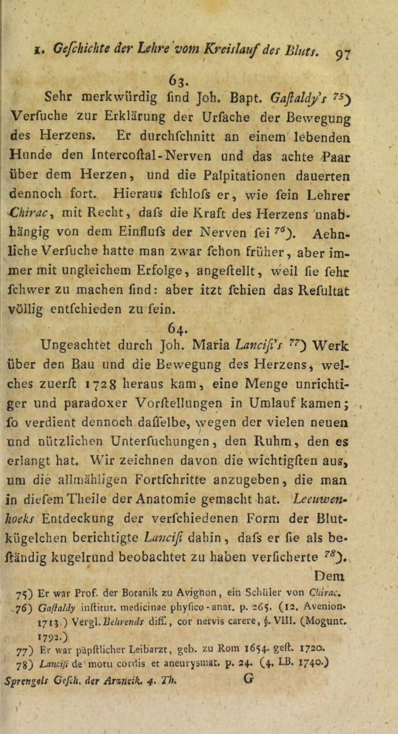 63. Sehr merkwürdig find Joh. Bapt. Gaflaldys Verfuche zur Erklärung der Urfache der Bewegung des Herzens. Er durchfchnitt an einem lebenden Hunde den Intercoflal-Nerven und das achte Paar über dem Herzen, und die Palpitationen dauerten dennoch fort. Hieraus fchlofs er, wie fein Lehrer Chirac^ mit Recht, dafs die Kraft des Herzens unab- hängig von dem Einflufs der Nerven fei Aehn- liche Verfuche hatte man zwar fchon früher, aber im- mer mit ungleichem Erfolge, ange/lellt, \veil fie fehr fchwer zu machen find: aber itzt fehlen das Refultat völlig entfehieden zu fein. 64. Ungeachtet durch Joh. Maria Lavctfds Werk über den Bau und die Bewegung des Herzens, wel- ches zuerll 1728 heraus kam, eine Menge unrichti- ger und paradoxer Vorftellungen in Umlauf kamen; fo verdient dennoch daffelbe, wegen der vielen neuen und nützlichen Unterfuchungen, den Ruhm, den es erlangt hat. Wir zeichnen davon die wichtigften aus, um die allrnähiigen Fortfehritte anzugeben, die man In diefemTlieile der Anatomie gemacht hat. Leeuwen- Jioeks Entdeckung der verfchiedenen Form der Blut- kügelchen berichtigte Lanciß dahin, dafs er fie als be- ftändig kugelrund beobachtet zu haben verficherte Dem 75) Er war Prof, der Botanik zu Avignon, ein Sclililer von Chirac. 76') Gaßalily inftitur. tnedicinae phyfico-anat. p. 265. (12. Avenion* 1713O y^xgX.Behrends diff., cor nervis carere, VIII. (.Mogunt. 1793.) 77) Er war päpftlicher Leibarzt, geb. zu Rom 1654. geft. 1720. 78) Lawili de'motu cordis et aneurysmat. p. 24. (4, LB. 1740.) SprettgeU Cefih, der Ar%neik. &lt;#. Th. (je