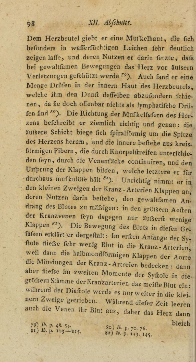 Dem Herzbeutel giebt er eine Miifkelhaut, die lieh befonders in wafiferfüchtigen Leichen fehr deutlich zeigen lafle, und deren Nutzen er darin fetzte, dafs bei gewaltfanien Bewegungen das Herz vor äufsern Verletzungen gefchützt werde ^0- Auch fand er eine Menge Driifen in der innern Haut des Herzbeutels, welche ihm den Dunfl deffelben abzufondern fchie- nen, da fie doch offenbar nichts als lymphatifche Drii- fen find Die Richtung der Mufkelfafern des Her- zens befchreibt er ziemlich richtig und genau x die äufsere Schicht biege fich fpiralförmig um die Spitze des Herzens herum, und die innere beffehe aus kreis- förmigen Fibern, die durch Knorpelllreifen unterfchie- den feyn, durch die Venenfäcke continuiren, und den Urfprung der Klappen bilden, welche letztere er für •durchaus mufkulüfe hält Unrichtig nimmt er in den kleinen Zweigen der Kranz-Arterien Klappen an, deren Nutzen darin beliebe, den gewaltfamen An- drang des Blutes zu mäfsigen: in den gröfsern Aeffen der Kranzvenen feyn dagegen nur äufserft wenige Klappen ^0- Die Bewegung des Bluts in diefen Ge- fäfsen erklärt er dergellalt: Im erllen Anfänge der Sy- Hole fliefse fehr wenig Blut in die Kranz-Arterien weil dann die halbmondförmigen Klappen der Aorte dieMündunpn der Kranz-Arterien bedecken: dann aber fliefse im zweiten Momente der Syllole in die* gröfsern Stämme der Kranzarterien das meide Blut ein: wahrend der Diaftole werde cs nur weiter in die klei nern Zweige getrieben. Während diefer Zeit leeren auch die Venen ihr Blut aus, daher das Herz dann SO p. 103 — 115. 80) Ih. p. -o. 76. «2) ih. p. 133. 14^, bleich