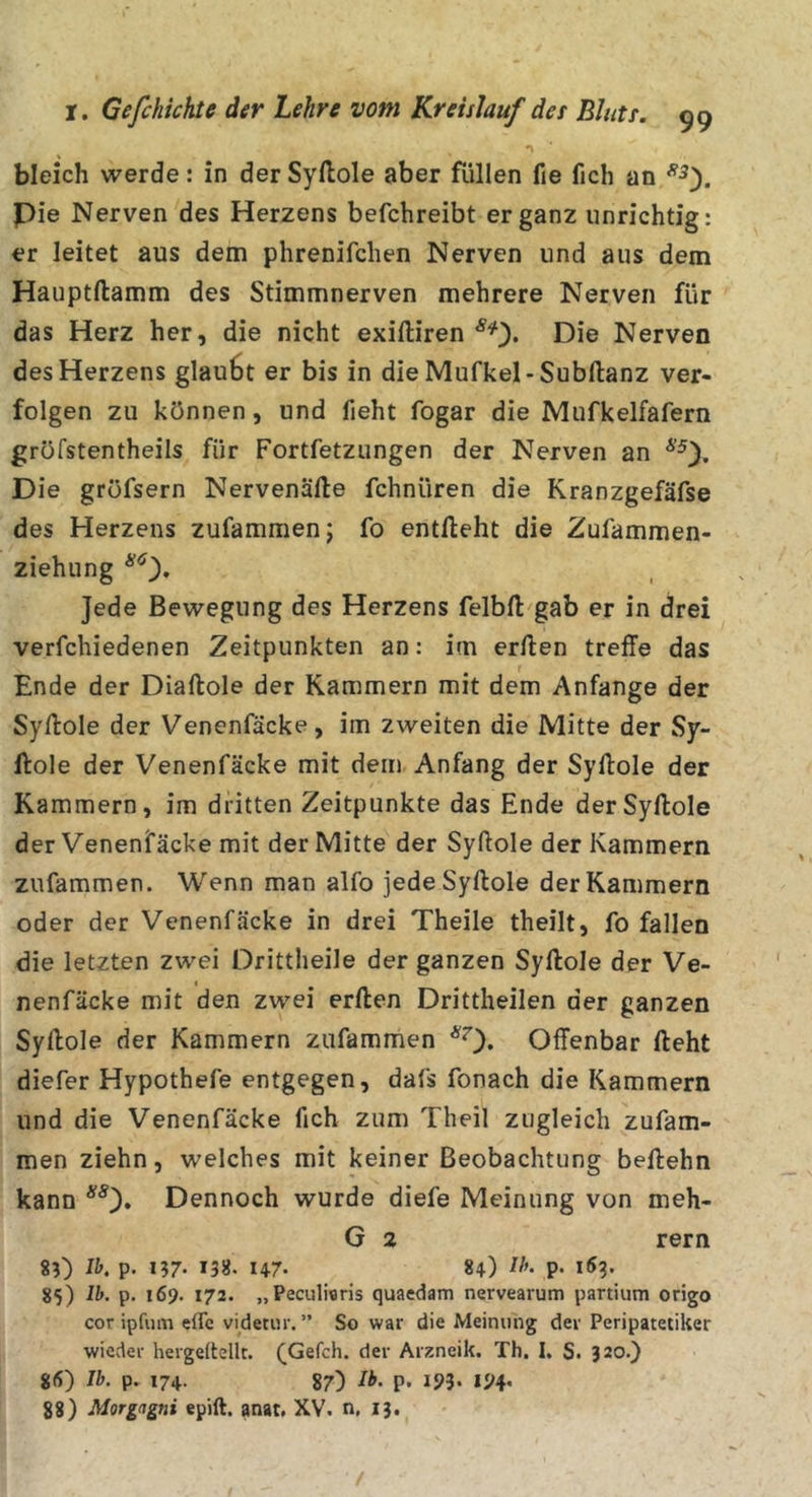 bleich werde: in der Syftole aber füllen fie fich an pie Nerven des Herzens befchreibt ergänz unrichtig: er leitet aus dem phrenifchen Nerven und aus dem Hauptftamm des Stimmnerven mehrere Nerven für das Herz her, die nicht exiftiren Die Nerven des Herzens glau6t er bis in dieMufkel-Subftanz ver- folgen zu können, und fieht fogar die Mufkelfafern gröfstentheils für Fortfetzungen der Nerven an Die gröfsern Nervenälle fchnüren die Kranzgefäfse des Herzens zufammenj fo entlieht die Zufammen- ziehung Jede Bewegung des Herzens felbfl gab er in drei verfchiedenen Zeitpunkten an: im erllen treffe das Ende der Diallole der Kammern mit dem Anfänge der Syllole der Venenfäcke, im zweiten die Mitte der Sy- llole der Venenfäcke mit dem Anfang der Syllole der Kammern, im dritten Zeitpunkte das Ende der Syllole der Venenfäcke mit der Mitte der Syllole der Kammern zufammen. Wenn man alfo jede Syllole der Kammern oder der Venenfäcke in drei Theile theilt, fo fallen die letzten zwei Drittheile der ganzen Syllole der Ve- nenfäcke mit den zwei erllen Drittheilen der ganzen Syllole der Kammern zufammen *0» Offenbar lieht diefer Hypothefe entgegen, dafs fonach die Kammern und die Venenfäcke fich zum Theil zugleich zufam- men ziehn, welches mit keiner Beobachtung beilehn kann *0» Dennoch wurde diefe Meinung von meh- G 2 rern 8D Ih. p. i?7. 1355. 147. 84) P- KJ?» 85) Ih. p. 169. 172. „Peculieris quaedam nervearum partium origo cor ipfuin eflc videtur. ” So war die Meinung dev Peripatetiker wieder hergeltellt. (Gefch. der Arzneik. Th. I. S. 320.) g(S) Ib. p. 174. 87) Ih. p. 193. 194, 88) Morgagni epift. anat, XV. n, 13. /