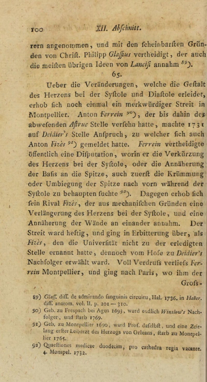 rem angenommen, und mit den fcheinbarflen Grün- den von Chrifl. Philipp Glaßus vertheidigt, der auch die meiften übrigen Ideen von Lajicifi annahm ^0* * 65. lieber die Veränderungen, welche die Gellalt des Herzens bei der Syllole und Diallole erleidet, erhob fich noch einmal ein merkwürdiger Streit in Montpellier. Anton Ferrein j der bis dahin des abwefendenStelle verfehn hatte, machte 1731 auf Deidierf Stelle Anfpruch, zu welcher fich auch Anton Vizes gemeldet hatte. Verrein vertheidigte öffentlich eine Difpiitation, worin er die Verkürzung des Herzens bei der Syllole, oder die Annäherung der Balls an die Spitze, auch zuerll die Krümmung oder Umbiegung der Spitze nach vorn während der Syllole zu behaupten fuchte Dagegen erhob fich fein Pvival Vizes^ der aus mechanifchen Gründen eine Verlängerung des Herzens bei der Syllole, und eine Annäherung der Wände an einander annahm. Der Streit ward heftig, und ging in Erbitterung über, 'als Vizh, den die Univerfität nicht zu der erledigten * Stelle ernannt hatte, dennoch vom Hofe zu Deidier's Nachfolger erwählt ward. Voll Verdrufs verliefs Ver- ' rein Montpellier, und ging nach Paris, wo ihm der ( Grofs- / ' 89) Clajf. dilT. de admirando fanguinis circuitu,Iial. 1736, in Haller. djfl'. anarom. vol. II. p. 201 — 310. 90) Geb. zu Trespacli bei Agcn 1693, ward eadlich Winslovj'i Nach- folger, und itarb 1769. 90 Geb. zu Montpellier 1690, ward Prof, dafelbft, und eine Zeit- lang el fter Leibarzt des Herzogs von Orleans, Itarb zu Montpel- lier 1765. 92) Quaeftiones niedicae duodeüm, pro cathedra regia vacante. 4. Monspel. 1732.