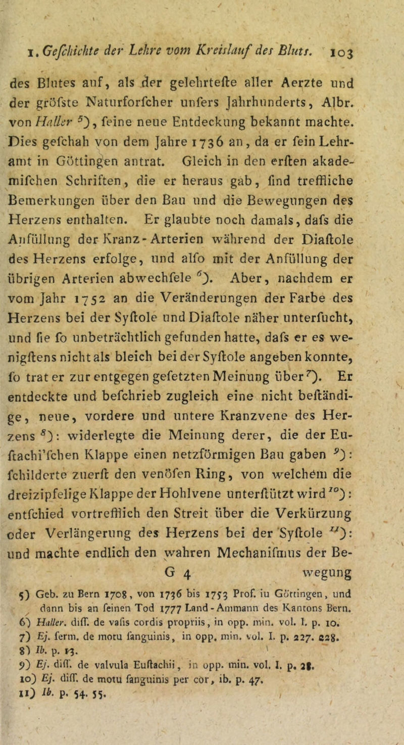 des Blutes auf, als der gelelirtefte aller Aerzte und der gröfste Natiirforfcher iinfers jalirhunderts, A]br. von Haller feine neue Entdeckung bekannt machte. Dies gefchah von dem Jahre 1736 an, da er fein Lehr- amt in Göttingen antrat. Gleich in den erften akade- mifchen Schriften, die er heraus gab, find treffliche Bemerkungen über den Bau und die Bewegungen des Herzens enthalten. Er glaubte noch damals, dafs die Aiifüllung der Kranz-Arterien während der Diaftole des Herzens erfolge, und aifo mit der Anfüllung der übrigen Arterien abwechfele Aber, nachdem er vom Jahr 1752 an die Veränderungen der Farbe des Herzens bei der Syftole und Diaftole näher unterfucht, und fie fo unbeträchtlich gefunden hatte, dafs er es we- nigftens nicht als bleich beiderSyftole angeben konnte, fo trat er zur entgegen gefetzten Meinung überO* Er entdeckte und befchrieb zugleich eine nicht beftändi- ge, neue, vordere und untere Kranzvene des Her- zens*): widerlegte die Meinung derer, die der Eu- ftachi’fchen Klappe einen netzförmigen Bau gaben ^): fchildcrto zuerft den venöfen Ring, von welchem die dreizipfelige Klappe der Hohlvene unterftützt wird ^°): entfchied vortrefflich den Streit über die Verkürzung oder Verlängerung des Herzens bei der Syftole ): und machte endlich den wahren Mechanifmus der Be- G 4 wegung 5) Geb. zu Bern 1708, von 1796 bis 17^3 Prof, iu Gortingen, und ^ dann bis an feinen Tod 1777 Land-Ammann des Kantons Bern. 6) Haller, diff. de vafis cordis propriis, in opp. niin. vol. 1. p. 10. 7) Ej. ferm, de motu fanguinis, in opp. min. vol. I. p. 327. csg. 8^ Ib. p. i^. ' 9) Ej. difl‘. de valvula Euflachii, in opp. min. vol. I. p, 2I. 10) Ej. diff. de motu fanguinis per cor, ib. p. 47. 11) Ib. p. 54. 55. ,