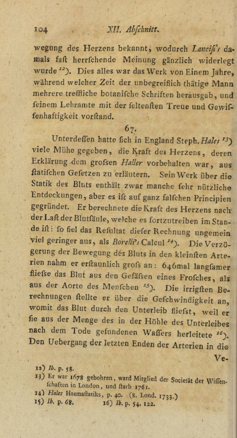 j wegiing des Herzens bekannti wodurch LaKcifCs da- mals fall herrfchende Meinung gänzlich widerlegt wurde ^0* Dies alles war das Werk von Einem Jahre, während welcher Zeit der unbegreiflich thätige Mann mehrere treffliche botanifche Schriften heraiisgab, und feinem Lehramte mit der feltenften Treue und Gewif- fenhaftigkeit vorlland. \ 67- Unterdeffen hatte fleh in England Steph.Ha/er viele Mühe gegeben, die Kraft des Herzens, deren Erklärung dem grofsen Haller Vorbehalten war, aus ftatifchen Gefetzen zu erläutern. Sein Werk über di© Statik des Bluts enthält zwar manche fehr nützliche Entdeckungen, aber es ifl: auf ganz falfchen Principien gegründet. Er berechnete die Kraft des Herzens nach der Lafl: der Blutfänle, welche es fortzutreiben im Stan- de i/l: fo fiel das Refnltat diefer Rechnung ungemein viel geringer aus, als BorelWs Calcul ^0- Die Verzö- gerung der Bewegung des Bluts in den kleinften Arte- rien nahm er erllaunlich grofs an ; 646mal langfamer fliefse das Blut aus den Gefäfsen eines Frofehes, als aus der Aorte des Menfchen ^0- Die irrigften Be- rechnungen Hellte er über die Gefchwindigkeit an, womit das Blut durch den Unterleib fliefst, weil er fie aus der Menge des in der Höhle des Unterleibes nach dem Tode gefundenen Waflfers herleitete Den Uebergang der letzten Enden der Arterien in die* I Ve- la) Ib. p. jg. 13) Er war gebohren, ward Mitglied der Societät fchaften in London, und ftarb 1761. 14') Haies Haemaftatiks, p. 40. (g. Lond. 1733,) 15) p. 16) Ib. p. 54, 132. der Wißen- I