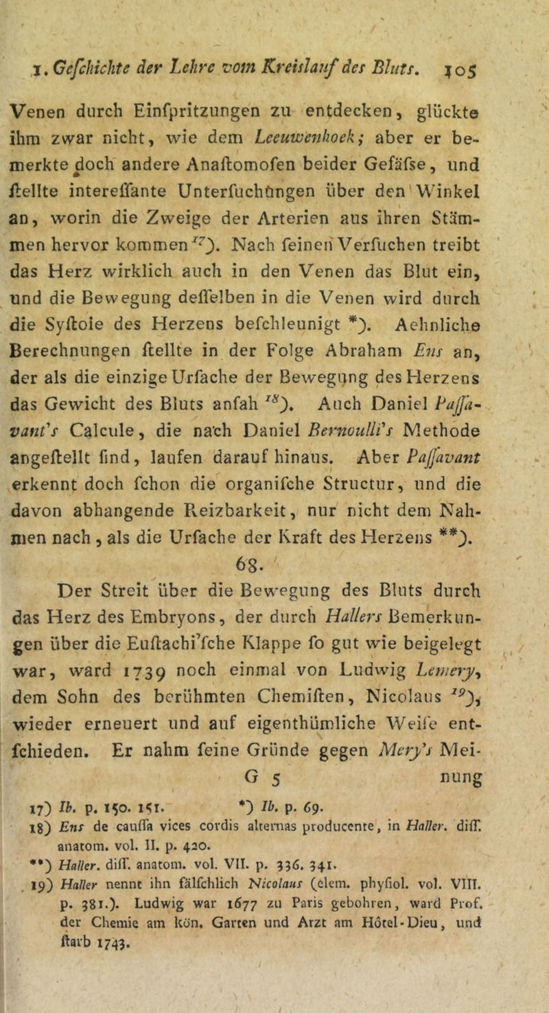 Venen durch Einfpritzungen zu entdecken, glückte ihm zwar nicht, wie dem Lceuwenhoeki aber er be- merkte doch andere Anaftomofen beider Gefäfse, und Hellte intereffante Unterfuchftngen über den Winkel an, worin die Zweige der Arterien aus ihren Stäm- men hervor kommen Nach feinen Verfuchen treibt das Herz wirklich auch in den Venen das Blut ein, und die Bewegung deflelben in die Venen wird durch die Syftoie des Herzens befchleunigt Aehnliche Berechnungen Hellte in der Folge Abraham Ens an, der als die einzige Urfache der Bewegi}ng des Herzens das Gewicht des Bluts anfah Auch Daniel EaJJa~ vant's Calcule, die na'ch Daniel/?^rKü«//i’x Methode angeHellt find, laufen darauf hinaus. Aber Paßavant erkennt doch fchon die organifche Structur, und die davon abhangende Ileizbarkeit, nur nicht dem Nah- men nach , als die Urfache der Kraft des Herzens 68. Der Streit über die Bewegung des Bluts durch das Herz des Embryons, der durch Hallers Bemerkun- gen über die EuHachi’fche Klappe fo gut wie beigelegt war, ward 1739 noch einmal von Ludwig Leniery^ dem Sohn des berühmten ChemiHen, Nicolaus wieder erneuert und auf eigenthümliche Weife ent- fchieden. Er nahm feine Gründe gegen Merfs Mei- G 5 nung 17) ib. p. 150. isi. Ib. p. 69. 18) Ens de caufla vices covdis altemas producente, in Haller. düT. anatom. vol. II. p. 420. ••) Haller. dilT. anatom. vol. VII. p, 936. 341. 19) Haller nennt ihn fälfchlich Nicolaus (dem. phyfiol. vol. VIII. p. 381.). Ludwig war 1677 zu Paris gebohren, ward Prof, der Chemie am kön, Garten und Arzt am Hotel-Dieu, und ftarb 1743.