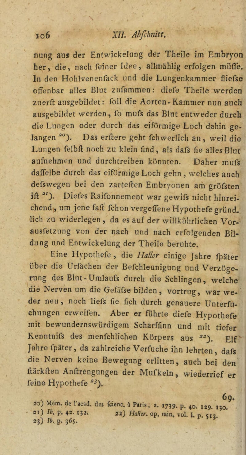 io6 XI1. Abfchnitt, \ nung aus der Entwickelung der Theile im Embryoo her, die, nach feiner Idee, allmählig erfolgen müfle. In den Hohlvenenfack und die Lungenkammer fliefse oflfenbar alles Blut zufammen; diefe Theile werden znerll ausgebildet: foll die Aorten-Kammer nun auch ausgebildet werden, fo mufs das Blut entweder durch die Lungen oder durch das eiförmige Loch dahin ge- langen *“3- Das erftere geht fchwerlich an, weil die Lungen felbft noch zu klein find, als dafs fie alles Blut aufnehmen und durchtreiben könnten. Daher mufs daffelbe durch das eiförmige Loch gehn , welches auch defswegen bei den zartellen Embryonen am gröfsten ift: ^0* Diefes Pvaifonnement war gewifs nicht hinrei- chend^ um jene fall fchon vergeffene Hypothefegründ. lieb zu widerlegen , da es auf der willkiihrlichen Vor- ausfetzung von der nach und nach erfolgenden Bil- dung und Entwickelung der Theile beruhte. Eine Hypothefe , die Haller einige Jahre fpäter über die Urfachen der Befchleunignng und Verzöge- rung des Blut-Umlaufs durch die Schlingen, welche die Nerven um die Gefäfse bilden, vortrug, war we- ’ der neu, noch liefs fie fich durch genauere Unterfu- chungen erweifen. Aber er führte diefe Hypothefe mit bewundernswürdigem Scharffinn und mit tiefer Renntnifs des menfchlichen Körpers aus Elf Jahre fpäter, da zahlreiche Verfuche ihn lehrten, dafs die Nerven keine Bewegung erlitten, auch bei den ftärkften Anftrengungen der Mufkeln, wiederrief er feine Hypothefe s 69, 20) Mem. de l’acad. des feienc. \ Paris, a. 1759. p, 40. 129. ijo. 3i) Ib. p. 42. 132. 23) Haller, op. min, vol. 1. p. &lt;12. 23) Ib, p. 365.