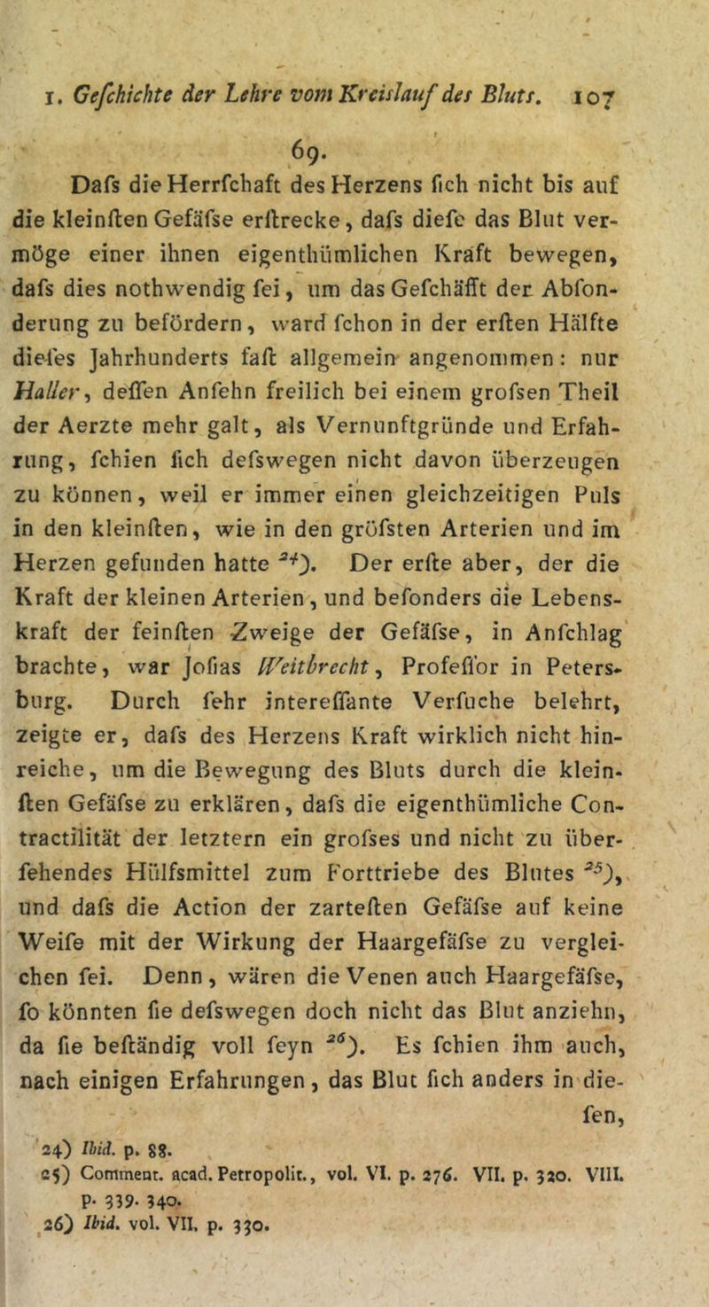 r 6g. Dafs dieHerrfchaft des Herzens fich nicht bis auf die kleinften Gefäfse erllrecke, dafs diefc das Blut ver- möge einer ihnen eigenthümlichen Kraft bewegen, dafs dies nothwendig fei, um das Gefchäfft der Abfon- derung zu befördern, ward fchon in der erften Hälfte dieses Jahrhunderts fall: allgemein angenommen: nur Haller-, deffen Anfehn freilich bei einem grofsen Theil der Aerzte mehr galt, als Vernunftgründe und Erfah- rung, fchien fich defswegen nicht davon überzeugen zu können, weil er immereinen gleichzeitigen Puls in den kleinften, wie in den gröfsten Arterien und im Herzen gefunden hatte Der erfte aber, der die Kraft der kleinen Arterien , und befonders die Lebens- kraft der feinften Zweige der Gefäfse, in Anfchlag brachte, war Jofias IVeithrechtProfeflbr in Peters- burg. Durch fehr intereffante Verfuche belehrt, zeigte er, dafs des Herzens Kraft wirklich nicht hin- reiche, um die Bewegung des Bluts durch die klein- ften Gefäfse zu erklären, dafs die eigenthümliche Con- tractilität der letztem ein grofses und nicht zu iiber- fehendes Hülfsmittel zum Forttriebe des Blutes und dafs die Action der zarteften Gefäfse auf keine Weife mit der Wirkung der Haargefäfse zu verglei- chen fei. Denn, wären die Venen auch Haargefäfse, fo könnten fie defswegen doch nicht das Blut anziehii, da fie beftändig voll feyn Es fchien ihm auch, nach einigen Erfahrungen, das Blut fich anders in die- fen, 24) l¥iL p. 8g. 25) Comment. acad. Petropolir., vol. VI. p. 276. VII. p. 320. VIII. P* 939- 340« ^26) Ihid. vol. VII. p. 330.